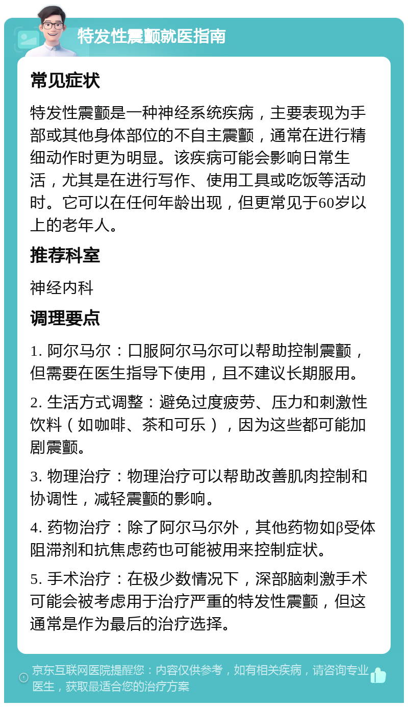 特发性震颤就医指南 常见症状 特发性震颤是一种神经系统疾病，主要表现为手部或其他身体部位的不自主震颤，通常在进行精细动作时更为明显。该疾病可能会影响日常生活，尤其是在进行写作、使用工具或吃饭等活动时。它可以在任何年龄出现，但更常见于60岁以上的老年人。 推荐科室 神经内科 调理要点 1. 阿尔马尔：口服阿尔马尔可以帮助控制震颤，但需要在医生指导下使用，且不建议长期服用。 2. 生活方式调整：避免过度疲劳、压力和刺激性饮料（如咖啡、茶和可乐），因为这些都可能加剧震颤。 3. 物理治疗：物理治疗可以帮助改善肌肉控制和协调性，减轻震颤的影响。 4. 药物治疗：除了阿尔马尔外，其他药物如β受体阻滞剂和抗焦虑药也可能被用来控制症状。 5. 手术治疗：在极少数情况下，深部脑刺激手术可能会被考虑用于治疗严重的特发性震颤，但这通常是作为最后的治疗选择。