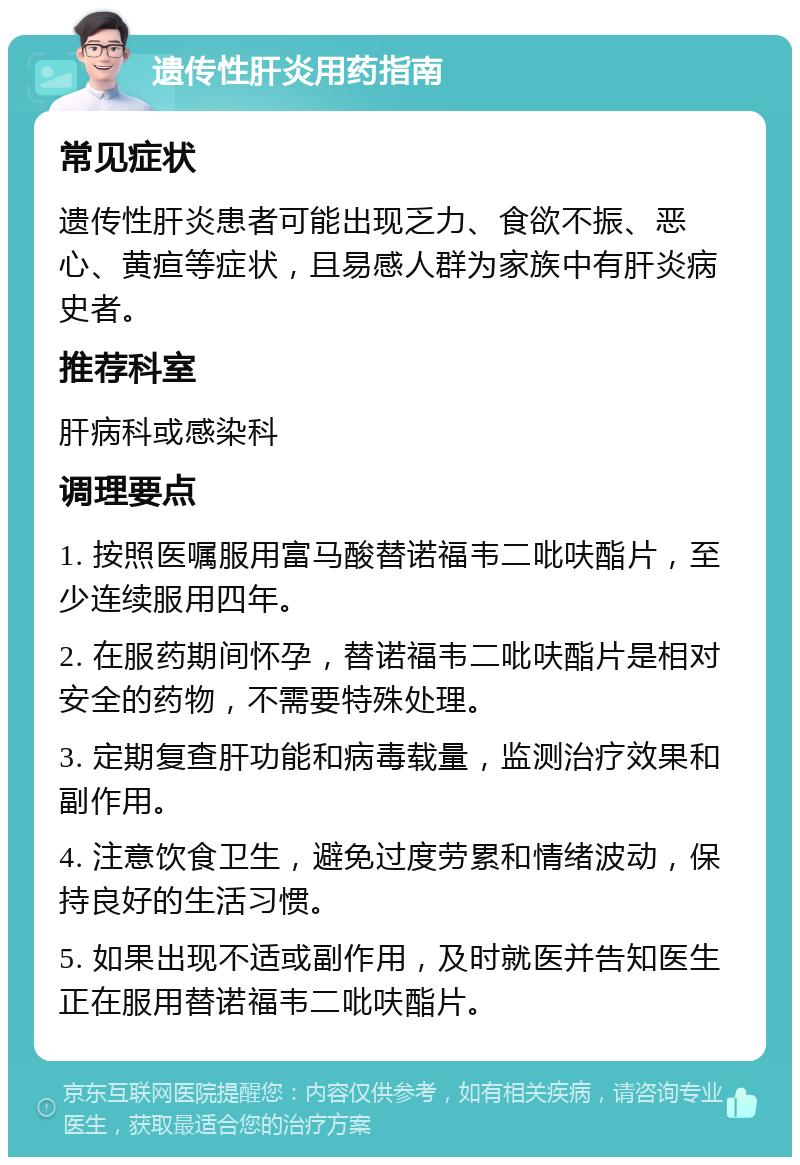 遗传性肝炎用药指南 常见症状 遗传性肝炎患者可能出现乏力、食欲不振、恶心、黄疸等症状，且易感人群为家族中有肝炎病史者。 推荐科室 肝病科或感染科 调理要点 1. 按照医嘱服用富马酸替诺福韦二吡呋酯片，至少连续服用四年。 2. 在服药期间怀孕，替诺福韦二吡呋酯片是相对安全的药物，不需要特殊处理。 3. 定期复查肝功能和病毒载量，监测治疗效果和副作用。 4. 注意饮食卫生，避免过度劳累和情绪波动，保持良好的生活习惯。 5. 如果出现不适或副作用，及时就医并告知医生正在服用替诺福韦二吡呋酯片。