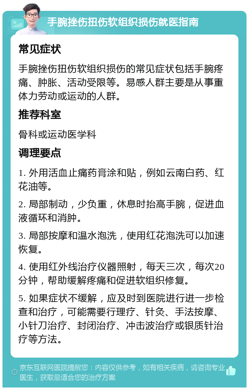 手腕挫伤扭伤软组织损伤就医指南 常见症状 手腕挫伤扭伤软组织损伤的常见症状包括手腕疼痛、肿胀、活动受限等。易感人群主要是从事重体力劳动或运动的人群。 推荐科室 骨科或运动医学科 调理要点 1. 外用活血止痛药膏涂和贴，例如云南白药、红花油等。 2. 局部制动，少负重，休息时抬高手腕，促进血液循环和消肿。 3. 局部按摩和温水泡洗，使用红花泡洗可以加速恢复。 4. 使用红外线治疗仪器照射，每天三次，每次20分钟，帮助缓解疼痛和促进软组织修复。 5. 如果症状不缓解，应及时到医院进行进一步检查和治疗，可能需要行理疗、针灸、手法按摩、小针刀治疗、封闭治疗、冲击波治疗或银质针治疗等方法。