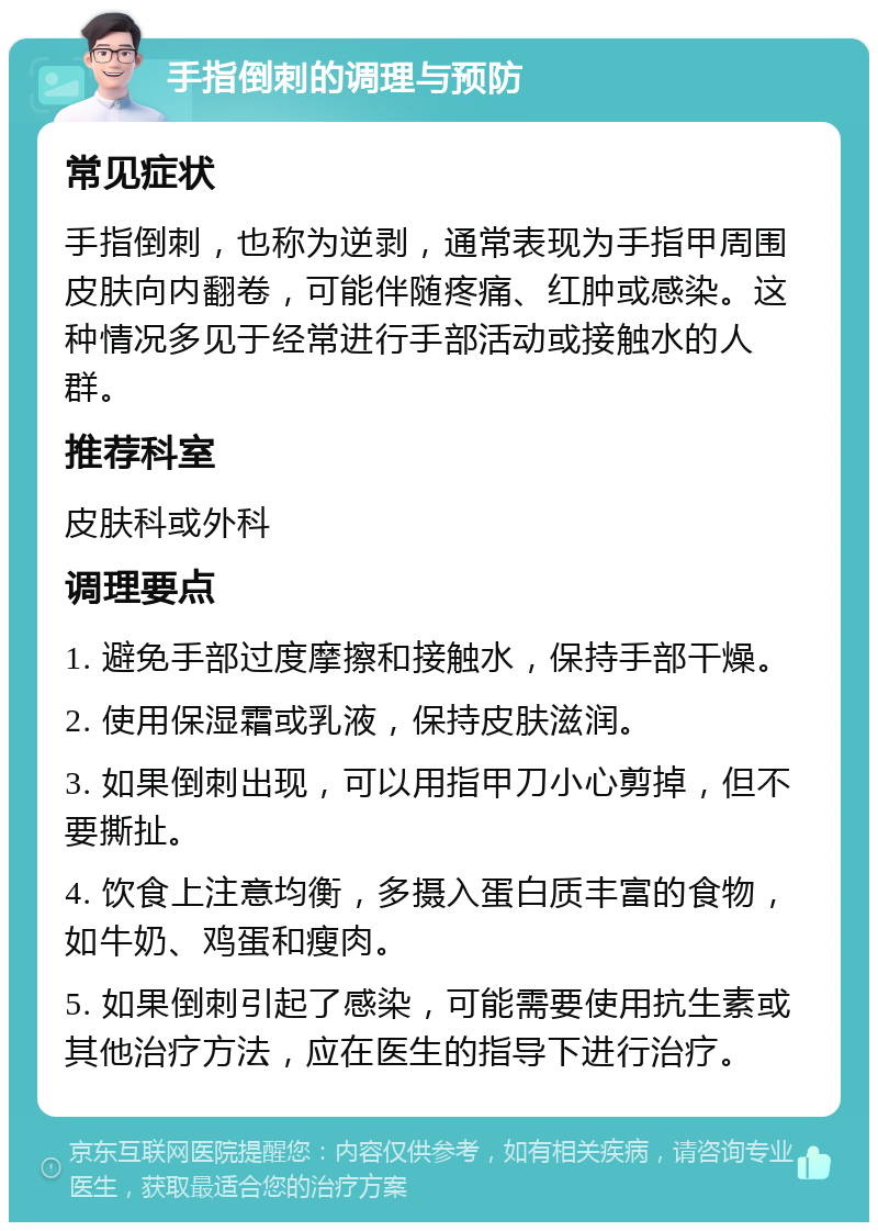 手指倒刺的调理与预防 常见症状 手指倒刺，也称为逆剥，通常表现为手指甲周围皮肤向内翻卷，可能伴随疼痛、红肿或感染。这种情况多见于经常进行手部活动或接触水的人群。 推荐科室 皮肤科或外科 调理要点 1. 避免手部过度摩擦和接触水，保持手部干燥。 2. 使用保湿霜或乳液，保持皮肤滋润。 3. 如果倒刺出现，可以用指甲刀小心剪掉，但不要撕扯。 4. 饮食上注意均衡，多摄入蛋白质丰富的食物，如牛奶、鸡蛋和瘦肉。 5. 如果倒刺引起了感染，可能需要使用抗生素或其他治疗方法，应在医生的指导下进行治疗。