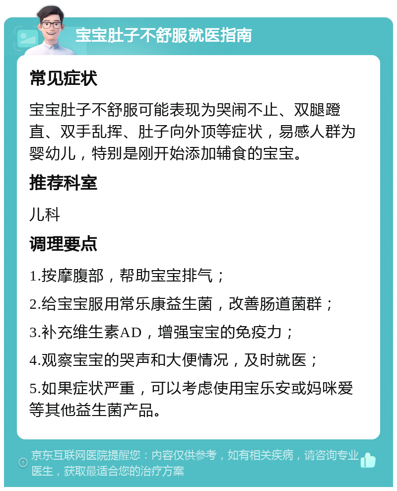 宝宝肚子不舒服就医指南 常见症状 宝宝肚子不舒服可能表现为哭闹不止、双腿蹬直、双手乱挥、肚子向外顶等症状，易感人群为婴幼儿，特别是刚开始添加辅食的宝宝。 推荐科室 儿科 调理要点 1.按摩腹部，帮助宝宝排气； 2.给宝宝服用常乐康益生菌，改善肠道菌群； 3.补充维生素AD，增强宝宝的免疫力； 4.观察宝宝的哭声和大便情况，及时就医； 5.如果症状严重，可以考虑使用宝乐安或妈咪爱等其他益生菌产品。