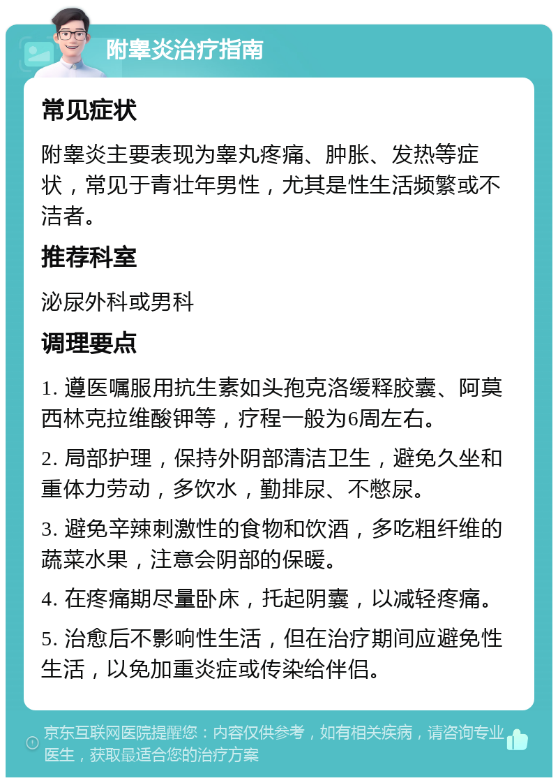 附睾炎治疗指南 常见症状 附睾炎主要表现为睾丸疼痛、肿胀、发热等症状，常见于青壮年男性，尤其是性生活频繁或不洁者。 推荐科室 泌尿外科或男科 调理要点 1. 遵医嘱服用抗生素如头孢克洛缓释胶囊、阿莫西林克拉维酸钾等，疗程一般为6周左右。 2. 局部护理，保持外阴部清洁卫生，避免久坐和重体力劳动，多饮水，勤排尿、不憋尿。 3. 避免辛辣刺激性的食物和饮酒，多吃粗纤维的蔬菜水果，注意会阴部的保暖。 4. 在疼痛期尽量卧床，托起阴囊，以减轻疼痛。 5. 治愈后不影响性生活，但在治疗期间应避免性生活，以免加重炎症或传染给伴侣。