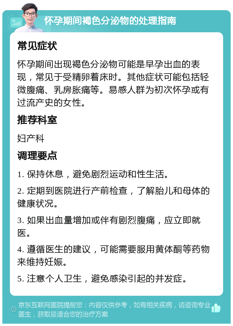 怀孕期间褐色分泌物的处理指南 常见症状 怀孕期间出现褐色分泌物可能是早孕出血的表现，常见于受精卵着床时。其他症状可能包括轻微腹痛、乳房胀痛等。易感人群为初次怀孕或有过流产史的女性。 推荐科室 妇产科 调理要点 1. 保持休息，避免剧烈运动和性生活。 2. 定期到医院进行产前检查，了解胎儿和母体的健康状况。 3. 如果出血量增加或伴有剧烈腹痛，应立即就医。 4. 遵循医生的建议，可能需要服用黄体酮等药物来维持妊娠。 5. 注意个人卫生，避免感染引起的并发症。