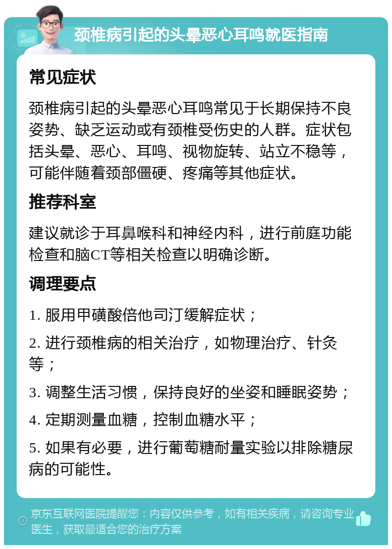 颈椎病引起的头晕恶心耳鸣就医指南 常见症状 颈椎病引起的头晕恶心耳鸣常见于长期保持不良姿势、缺乏运动或有颈椎受伤史的人群。症状包括头晕、恶心、耳鸣、视物旋转、站立不稳等，可能伴随着颈部僵硬、疼痛等其他症状。 推荐科室 建议就诊于耳鼻喉科和神经内科，进行前庭功能检查和脑CT等相关检查以明确诊断。 调理要点 1. 服用甲磺酸倍他司汀缓解症状； 2. 进行颈椎病的相关治疗，如物理治疗、针灸等； 3. 调整生活习惯，保持良好的坐姿和睡眠姿势； 4. 定期测量血糖，控制血糖水平； 5. 如果有必要，进行葡萄糖耐量实验以排除糖尿病的可能性。