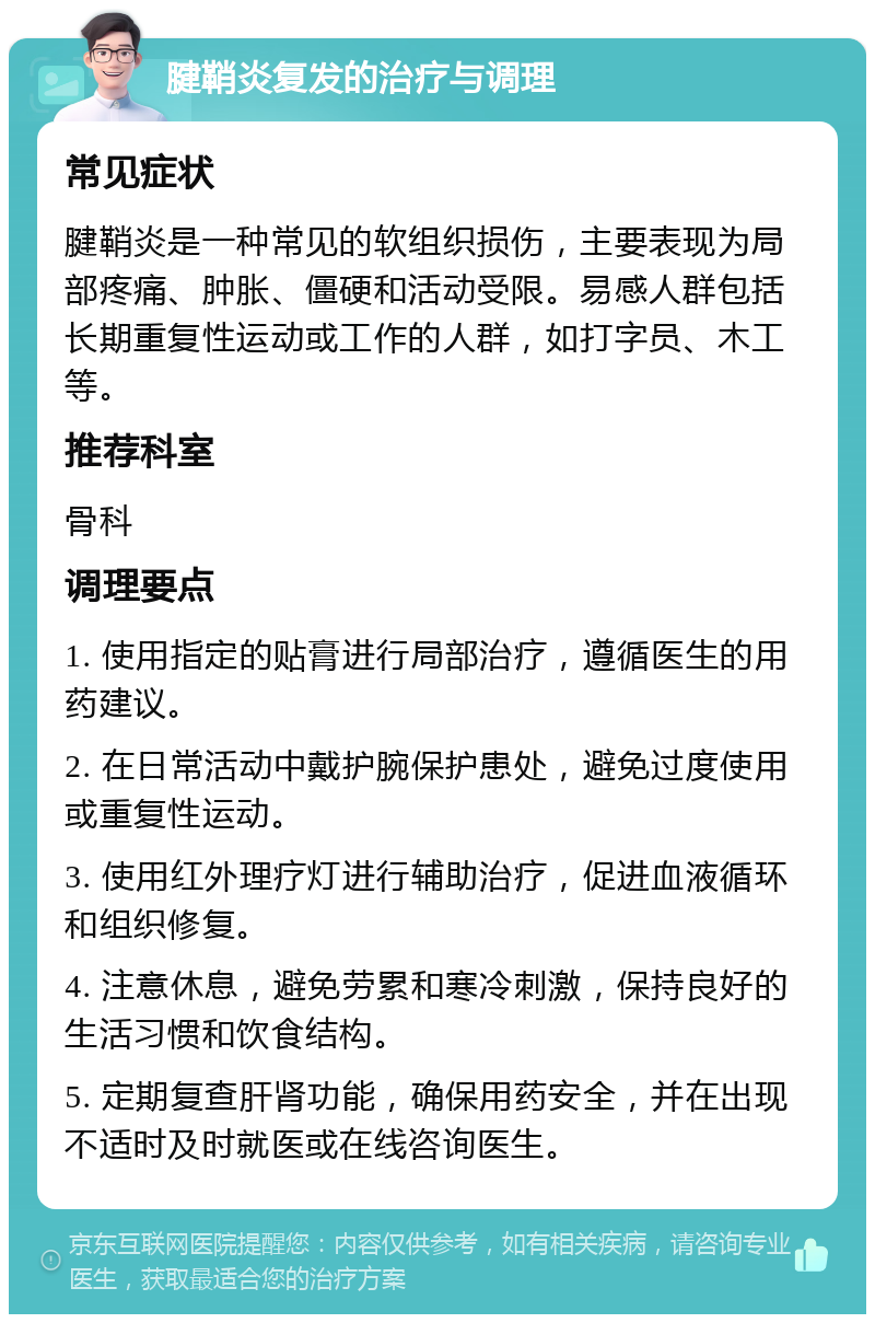 腱鞘炎复发的治疗与调理 常见症状 腱鞘炎是一种常见的软组织损伤，主要表现为局部疼痛、肿胀、僵硬和活动受限。易感人群包括长期重复性运动或工作的人群，如打字员、木工等。 推荐科室 骨科 调理要点 1. 使用指定的贴膏进行局部治疗，遵循医生的用药建议。 2. 在日常活动中戴护腕保护患处，避免过度使用或重复性运动。 3. 使用红外理疗灯进行辅助治疗，促进血液循环和组织修复。 4. 注意休息，避免劳累和寒冷刺激，保持良好的生活习惯和饮食结构。 5. 定期复查肝肾功能，确保用药安全，并在出现不适时及时就医或在线咨询医生。