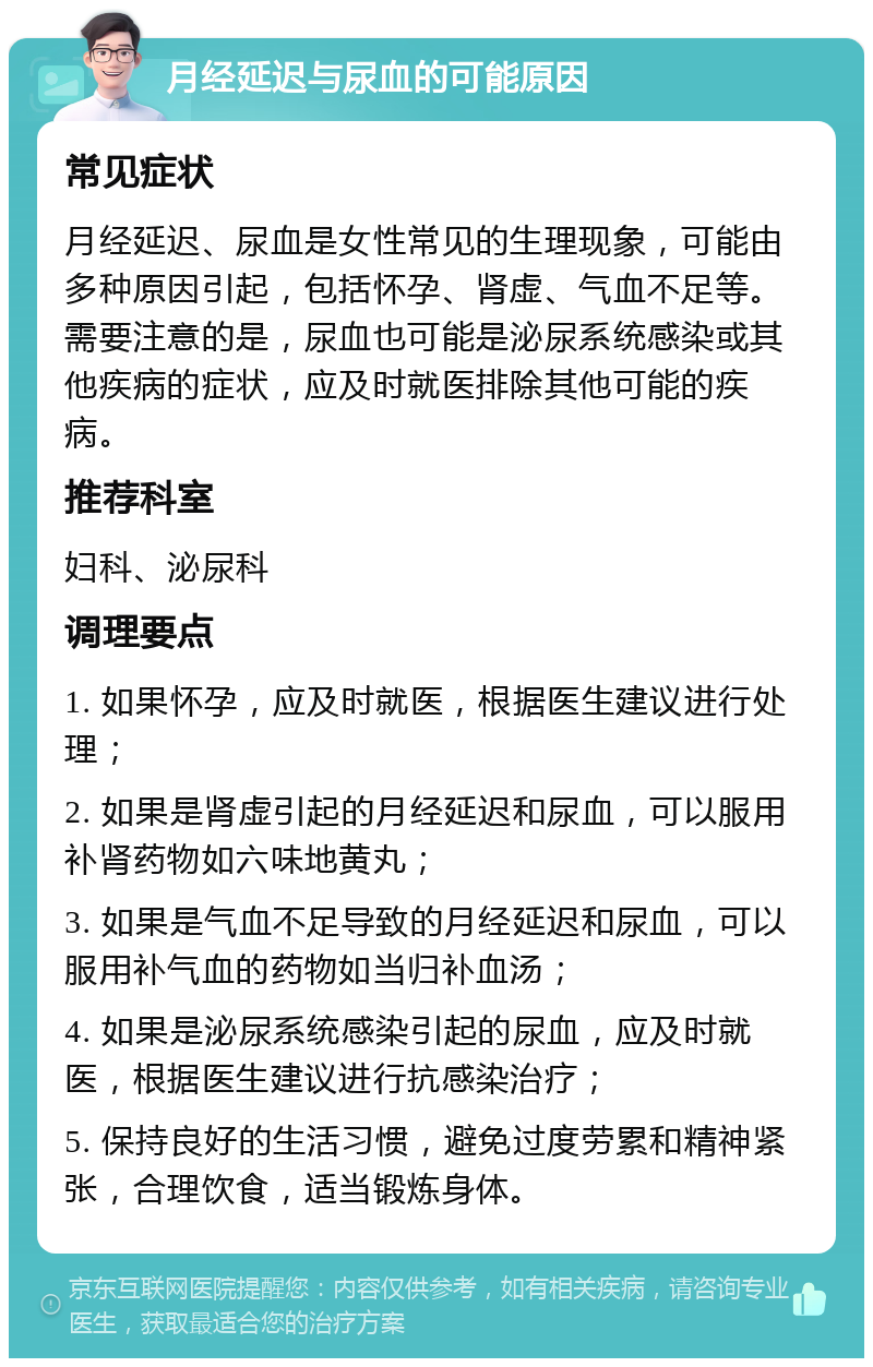 月经延迟与尿血的可能原因 常见症状 月经延迟、尿血是女性常见的生理现象，可能由多种原因引起，包括怀孕、肾虚、气血不足等。需要注意的是，尿血也可能是泌尿系统感染或其他疾病的症状，应及时就医排除其他可能的疾病。 推荐科室 妇科、泌尿科 调理要点 1. 如果怀孕，应及时就医，根据医生建议进行处理； 2. 如果是肾虚引起的月经延迟和尿血，可以服用补肾药物如六味地黄丸； 3. 如果是气血不足导致的月经延迟和尿血，可以服用补气血的药物如当归补血汤； 4. 如果是泌尿系统感染引起的尿血，应及时就医，根据医生建议进行抗感染治疗； 5. 保持良好的生活习惯，避免过度劳累和精神紧张，合理饮食，适当锻炼身体。