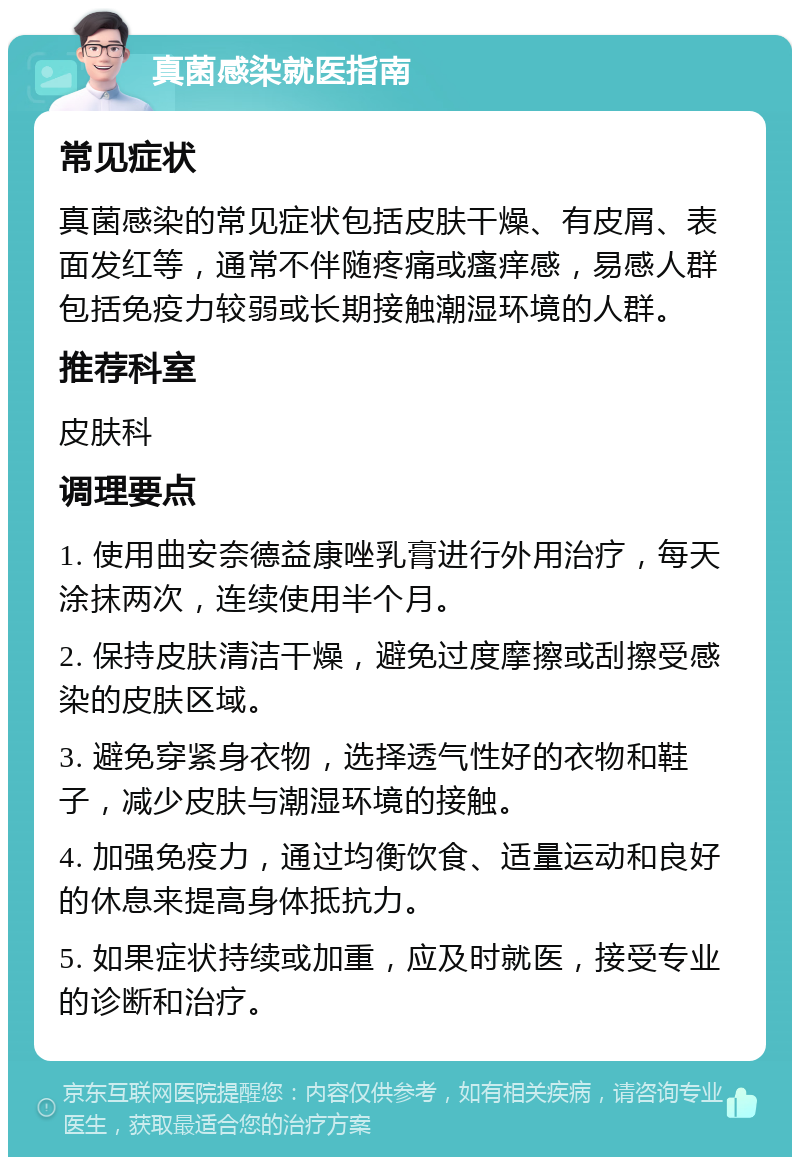 真菌感染就医指南 常见症状 真菌感染的常见症状包括皮肤干燥、有皮屑、表面发红等，通常不伴随疼痛或瘙痒感，易感人群包括免疫力较弱或长期接触潮湿环境的人群。 推荐科室 皮肤科 调理要点 1. 使用曲安奈德益康唑乳膏进行外用治疗，每天涂抹两次，连续使用半个月。 2. 保持皮肤清洁干燥，避免过度摩擦或刮擦受感染的皮肤区域。 3. 避免穿紧身衣物，选择透气性好的衣物和鞋子，减少皮肤与潮湿环境的接触。 4. 加强免疫力，通过均衡饮食、适量运动和良好的休息来提高身体抵抗力。 5. 如果症状持续或加重，应及时就医，接受专业的诊断和治疗。