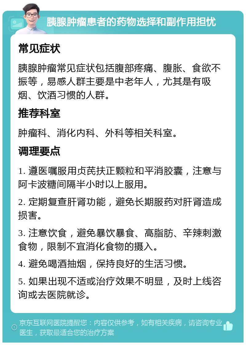 胰腺肿瘤患者的药物选择和副作用担忧 常见症状 胰腺肿瘤常见症状包括腹部疼痛、腹胀、食欲不振等，易感人群主要是中老年人，尤其是有吸烟、饮酒习惯的人群。 推荐科室 肿瘤科、消化内科、外科等相关科室。 调理要点 1. 遵医嘱服用贞芪扶正颗粒和平消胶囊，注意与阿卡波糖间隔半小时以上服用。 2. 定期复查肝肾功能，避免长期服药对肝肾造成损害。 3. 注意饮食，避免暴饮暴食、高脂肪、辛辣刺激食物，限制不宜消化食物的摄入。 4. 避免喝酒抽烟，保持良好的生活习惯。 5. 如果出现不适或治疗效果不明显，及时上线咨询或去医院就诊。