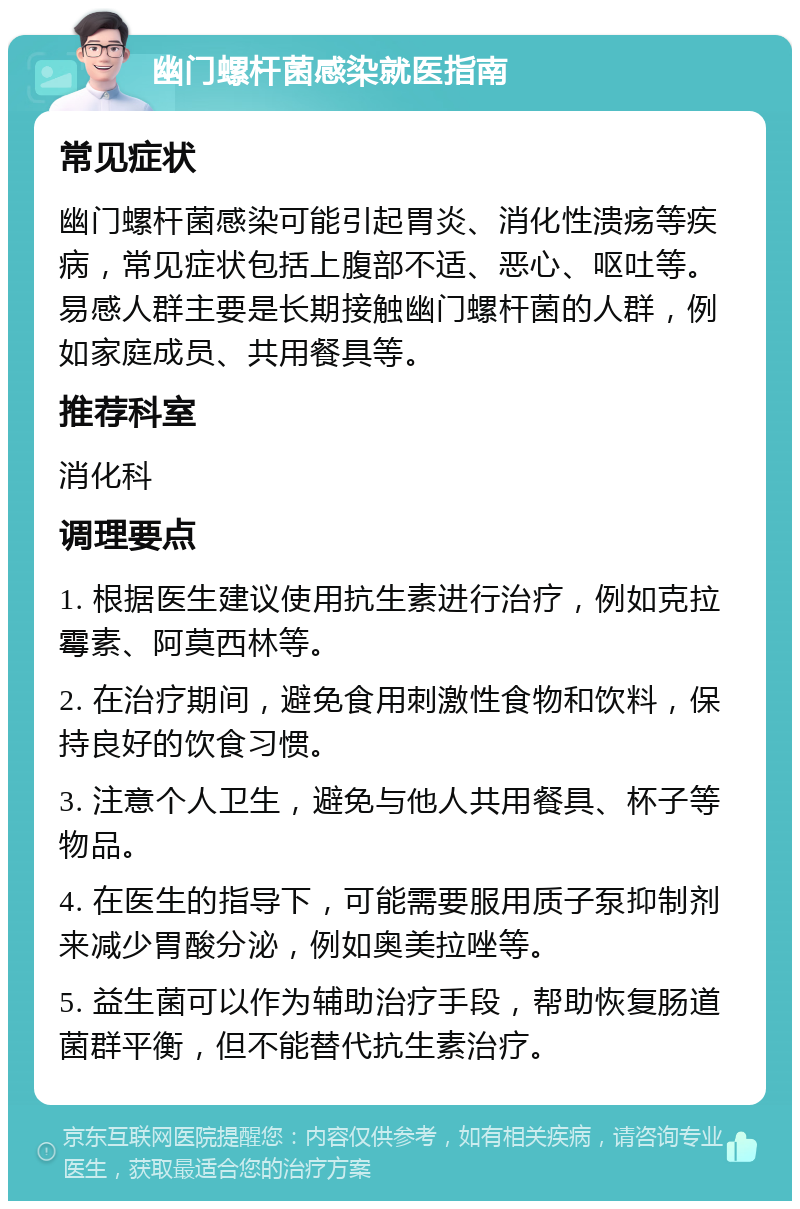 幽门螺杆菌感染就医指南 常见症状 幽门螺杆菌感染可能引起胃炎、消化性溃疡等疾病，常见症状包括上腹部不适、恶心、呕吐等。易感人群主要是长期接触幽门螺杆菌的人群，例如家庭成员、共用餐具等。 推荐科室 消化科 调理要点 1. 根据医生建议使用抗生素进行治疗，例如克拉霉素、阿莫西林等。 2. 在治疗期间，避免食用刺激性食物和饮料，保持良好的饮食习惯。 3. 注意个人卫生，避免与他人共用餐具、杯子等物品。 4. 在医生的指导下，可能需要服用质子泵抑制剂来减少胃酸分泌，例如奥美拉唑等。 5. 益生菌可以作为辅助治疗手段，帮助恢复肠道菌群平衡，但不能替代抗生素治疗。