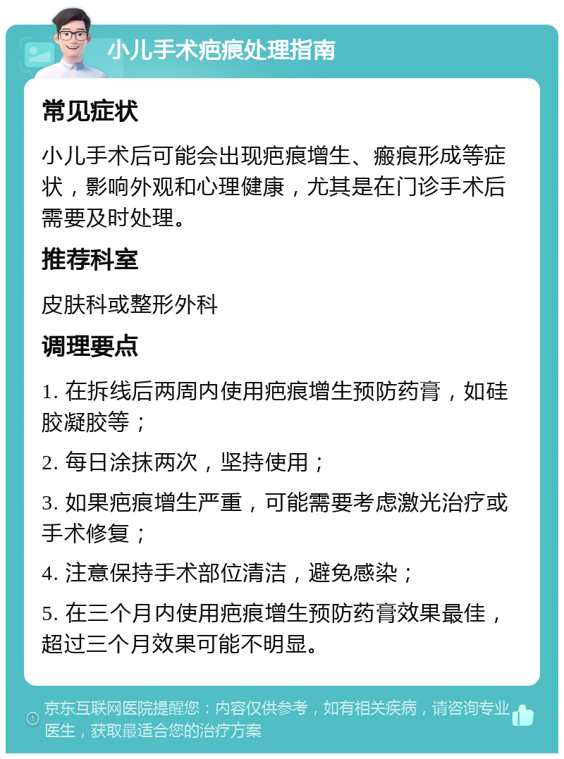 小儿手术疤痕处理指南 常见症状 小儿手术后可能会出现疤痕增生、瘢痕形成等症状，影响外观和心理健康，尤其是在门诊手术后需要及时处理。 推荐科室 皮肤科或整形外科 调理要点 1. 在拆线后两周内使用疤痕增生预防药膏，如硅胶凝胶等； 2. 每日涂抹两次，坚持使用； 3. 如果疤痕增生严重，可能需要考虑激光治疗或手术修复； 4. 注意保持手术部位清洁，避免感染； 5. 在三个月内使用疤痕增生预防药膏效果最佳，超过三个月效果可能不明显。