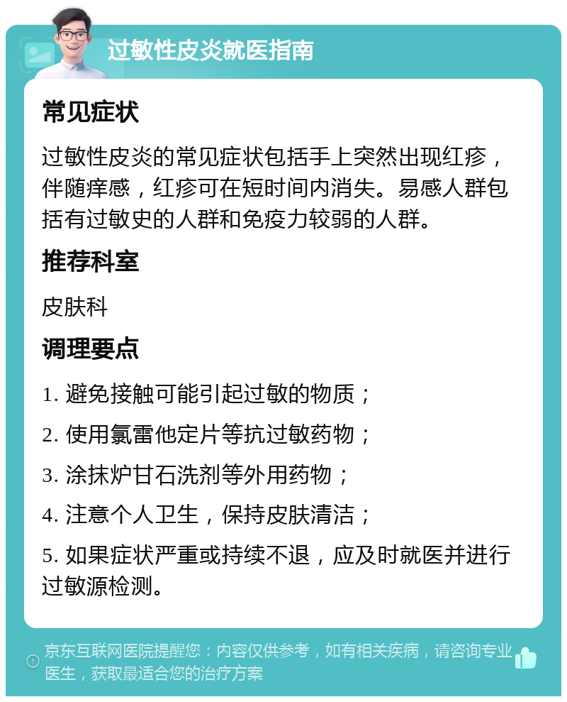 过敏性皮炎就医指南 常见症状 过敏性皮炎的常见症状包括手上突然出现红疹，伴随痒感，红疹可在短时间内消失。易感人群包括有过敏史的人群和免疫力较弱的人群。 推荐科室 皮肤科 调理要点 1. 避免接触可能引起过敏的物质； 2. 使用氯雷他定片等抗过敏药物； 3. 涂抹炉甘石洗剂等外用药物； 4. 注意个人卫生，保持皮肤清洁； 5. 如果症状严重或持续不退，应及时就医并进行过敏源检测。