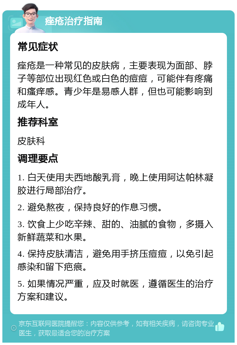 痤疮治疗指南 常见症状 痤疮是一种常见的皮肤病，主要表现为面部、脖子等部位出现红色或白色的痘痘，可能伴有疼痛和瘙痒感。青少年是易感人群，但也可能影响到成年人。 推荐科室 皮肤科 调理要点 1. 白天使用夫西地酸乳膏，晚上使用阿达帕林凝胶进行局部治疗。 2. 避免熬夜，保持良好的作息习惯。 3. 饮食上少吃辛辣、甜的、油腻的食物，多摄入新鲜蔬菜和水果。 4. 保持皮肤清洁，避免用手挤压痘痘，以免引起感染和留下疤痕。 5. 如果情况严重，应及时就医，遵循医生的治疗方案和建议。