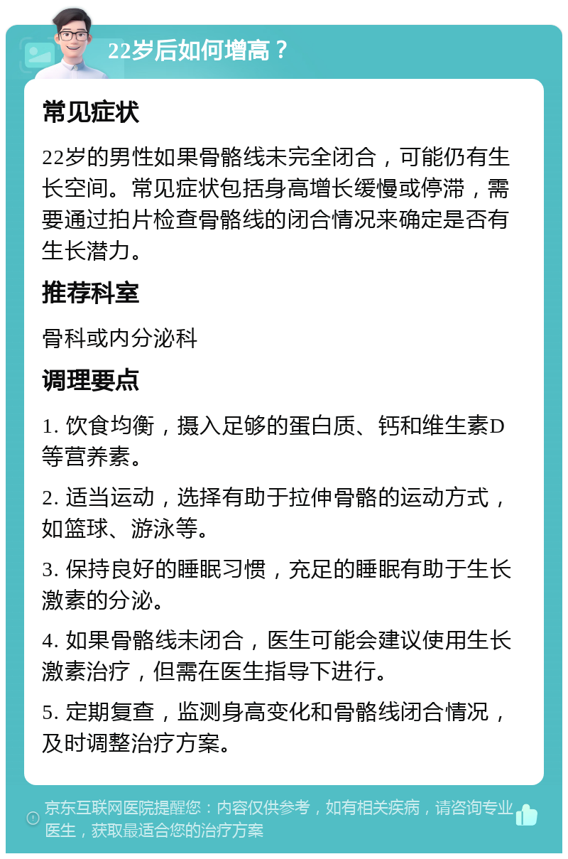 22岁后如何增高？ 常见症状 22岁的男性如果骨骼线未完全闭合，可能仍有生长空间。常见症状包括身高增长缓慢或停滞，需要通过拍片检查骨骼线的闭合情况来确定是否有生长潜力。 推荐科室 骨科或内分泌科 调理要点 1. 饮食均衡，摄入足够的蛋白质、钙和维生素D等营养素。 2. 适当运动，选择有助于拉伸骨骼的运动方式，如篮球、游泳等。 3. 保持良好的睡眠习惯，充足的睡眠有助于生长激素的分泌。 4. 如果骨骼线未闭合，医生可能会建议使用生长激素治疗，但需在医生指导下进行。 5. 定期复查，监测身高变化和骨骼线闭合情况，及时调整治疗方案。