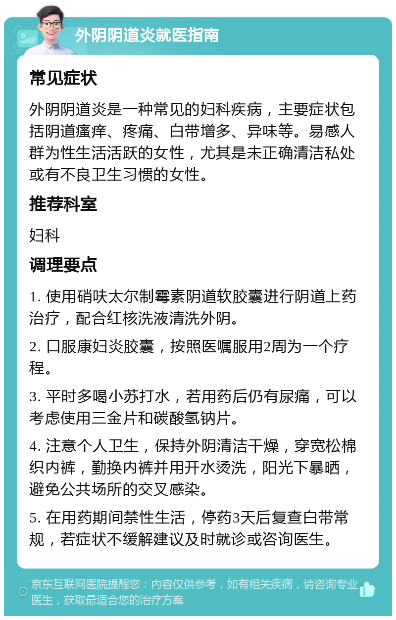 外阴阴道炎就医指南 常见症状 外阴阴道炎是一种常见的妇科疾病，主要症状包括阴道瘙痒、疼痛、白带增多、异味等。易感人群为性生活活跃的女性，尤其是未正确清洁私处或有不良卫生习惯的女性。 推荐科室 妇科 调理要点 1. 使用硝呋太尔制霉素阴道软胶囊进行阴道上药治疗，配合红核洗液清洗外阴。 2. 口服康妇炎胶囊，按照医嘱服用2周为一个疗程。 3. 平时多喝小苏打水，若用药后仍有尿痛，可以考虑使用三金片和碳酸氢钠片。 4. 注意个人卫生，保持外阴清洁干燥，穿宽松棉织内裤，勤换内裤并用开水烫洗，阳光下暴晒，避免公共场所的交叉感染。 5. 在用药期间禁性生活，停药3天后复查白带常规，若症状不缓解建议及时就诊或咨询医生。