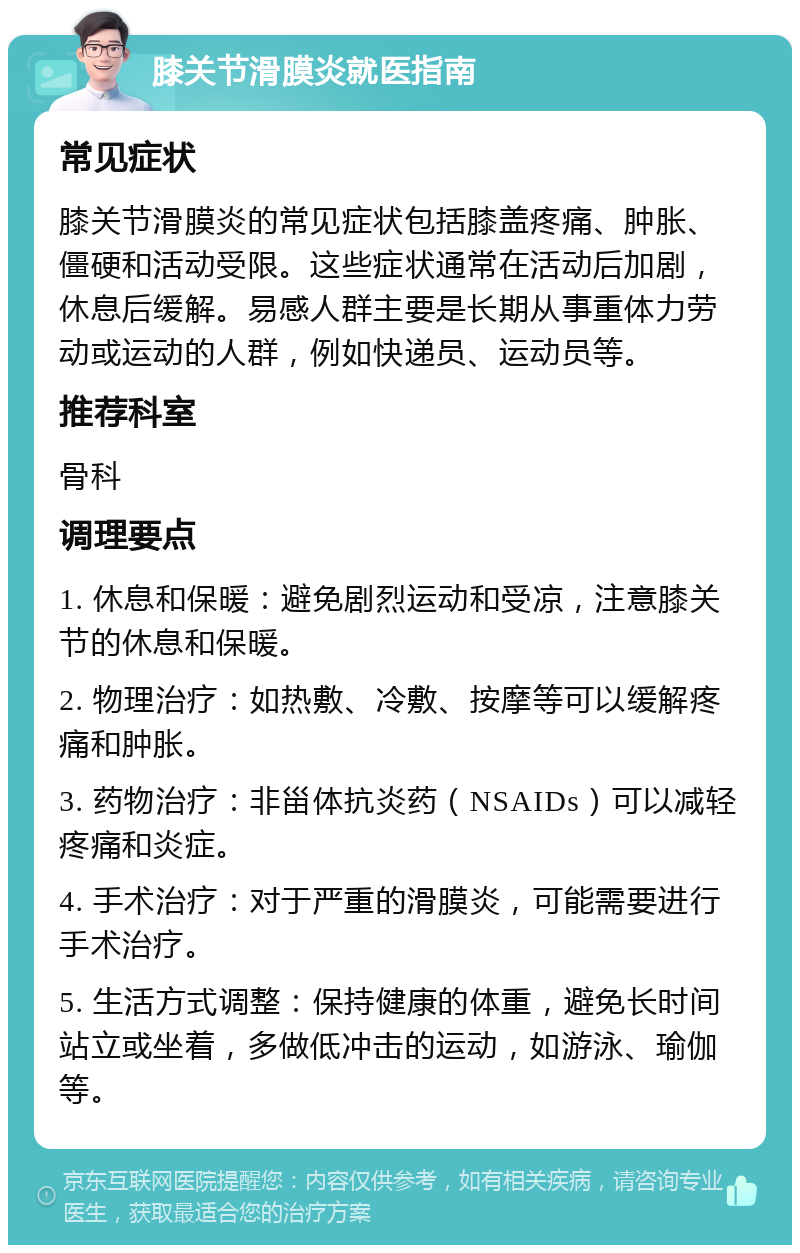 膝关节滑膜炎就医指南 常见症状 膝关节滑膜炎的常见症状包括膝盖疼痛、肿胀、僵硬和活动受限。这些症状通常在活动后加剧，休息后缓解。易感人群主要是长期从事重体力劳动或运动的人群，例如快递员、运动员等。 推荐科室 骨科 调理要点 1. 休息和保暖：避免剧烈运动和受凉，注意膝关节的休息和保暖。 2. 物理治疗：如热敷、冷敷、按摩等可以缓解疼痛和肿胀。 3. 药物治疗：非甾体抗炎药（NSAIDs）可以减轻疼痛和炎症。 4. 手术治疗：对于严重的滑膜炎，可能需要进行手术治疗。 5. 生活方式调整：保持健康的体重，避免长时间站立或坐着，多做低冲击的运动，如游泳、瑜伽等。