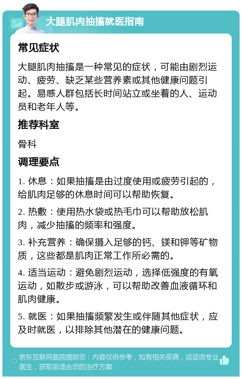 大腿肌肉抽搐就医指南 常见症状 大腿肌肉抽搐是一种常见的症状，可能由剧烈运动、疲劳、缺乏某些营养素或其他健康问题引起。易感人群包括长时间站立或坐着的人、运动员和老年人等。 推荐科室 骨科 调理要点 1. 休息：如果抽搐是由过度使用或疲劳引起的，给肌肉足够的休息时间可以帮助恢复。 2. 热敷：使用热水袋或热毛巾可以帮助放松肌肉，减少抽搐的频率和强度。 3. 补充营养：确保摄入足够的钙、镁和钾等矿物质，这些都是肌肉正常工作所必需的。 4. 适当运动：避免剧烈运动，选择低强度的有氧运动，如散步或游泳，可以帮助改善血液循环和肌肉健康。 5. 就医：如果抽搐频繁发生或伴随其他症状，应及时就医，以排除其他潜在的健康问题。