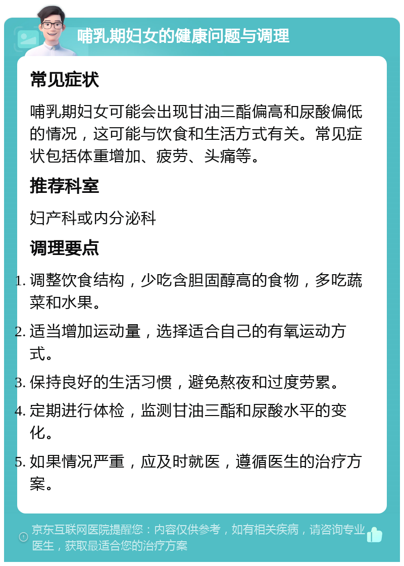 哺乳期妇女的健康问题与调理 常见症状 哺乳期妇女可能会出现甘油三酯偏高和尿酸偏低的情况，这可能与饮食和生活方式有关。常见症状包括体重增加、疲劳、头痛等。 推荐科室 妇产科或内分泌科 调理要点 调整饮食结构，少吃含胆固醇高的食物，多吃蔬菜和水果。 适当增加运动量，选择适合自己的有氧运动方式。 保持良好的生活习惯，避免熬夜和过度劳累。 定期进行体检，监测甘油三酯和尿酸水平的变化。 如果情况严重，应及时就医，遵循医生的治疗方案。