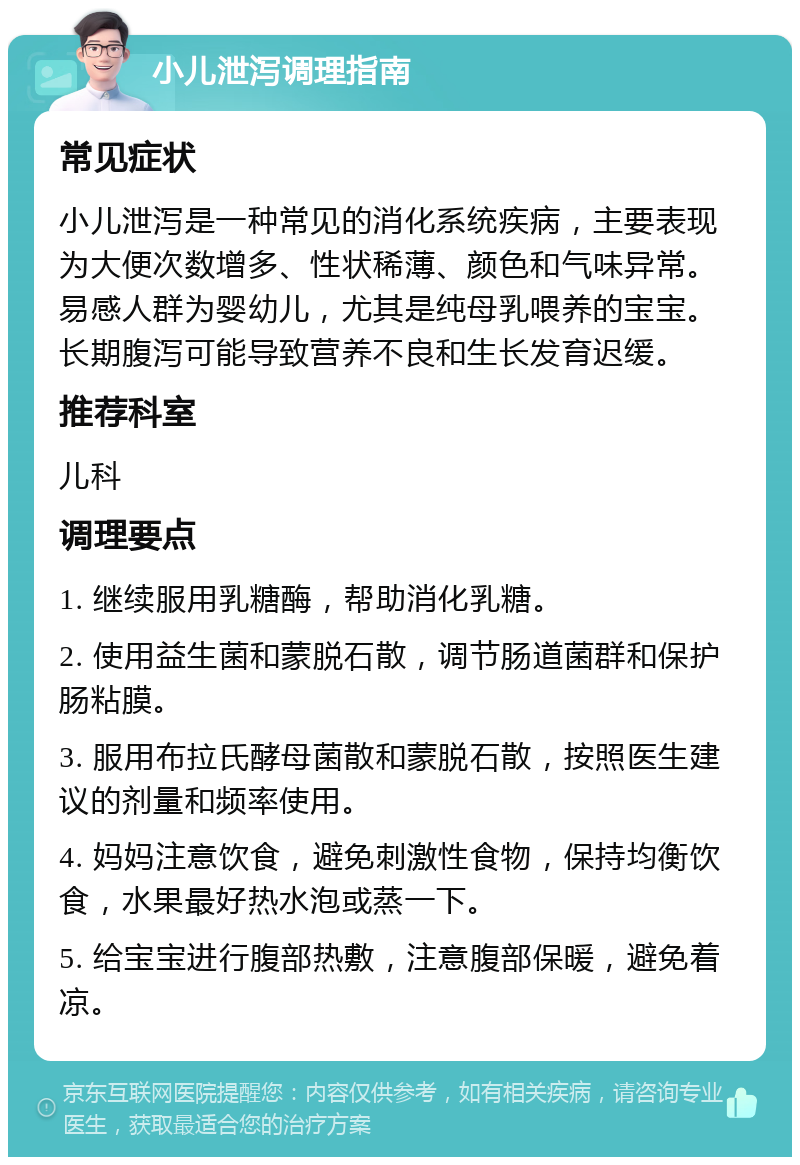 小儿泄泻调理指南 常见症状 小儿泄泻是一种常见的消化系统疾病，主要表现为大便次数增多、性状稀薄、颜色和气味异常。易感人群为婴幼儿，尤其是纯母乳喂养的宝宝。长期腹泻可能导致营养不良和生长发育迟缓。 推荐科室 儿科 调理要点 1. 继续服用乳糖酶，帮助消化乳糖。 2. 使用益生菌和蒙脱石散，调节肠道菌群和保护肠粘膜。 3. 服用布拉氏酵母菌散和蒙脱石散，按照医生建议的剂量和频率使用。 4. 妈妈注意饮食，避免刺激性食物，保持均衡饮食，水果最好热水泡或蒸一下。 5. 给宝宝进行腹部热敷，注意腹部保暖，避免着凉。