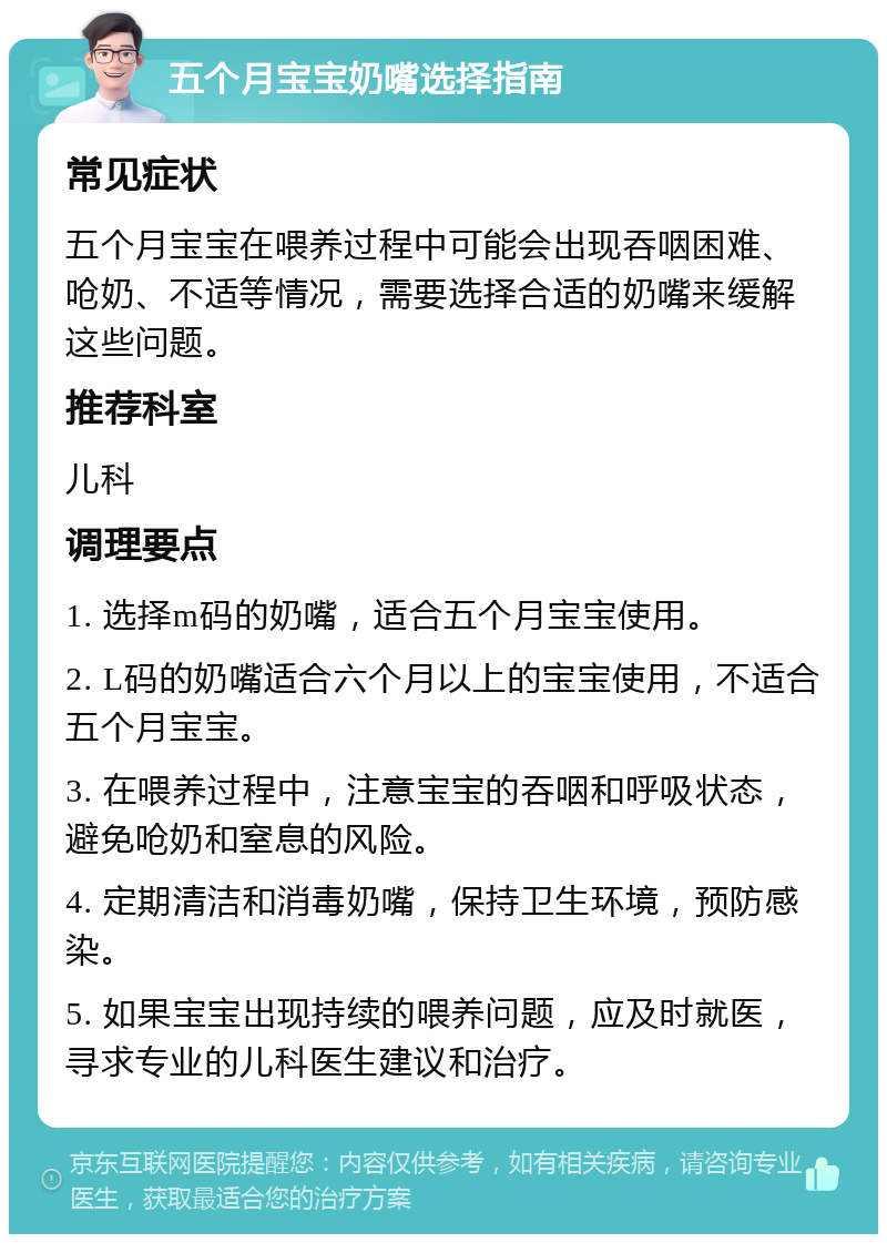 五个月宝宝奶嘴选择指南 常见症状 五个月宝宝在喂养过程中可能会出现吞咽困难、呛奶、不适等情况，需要选择合适的奶嘴来缓解这些问题。 推荐科室 儿科 调理要点 1. 选择m码的奶嘴，适合五个月宝宝使用。 2. L码的奶嘴适合六个月以上的宝宝使用，不适合五个月宝宝。 3. 在喂养过程中，注意宝宝的吞咽和呼吸状态，避免呛奶和窒息的风险。 4. 定期清洁和消毒奶嘴，保持卫生环境，预防感染。 5. 如果宝宝出现持续的喂养问题，应及时就医，寻求专业的儿科医生建议和治疗。