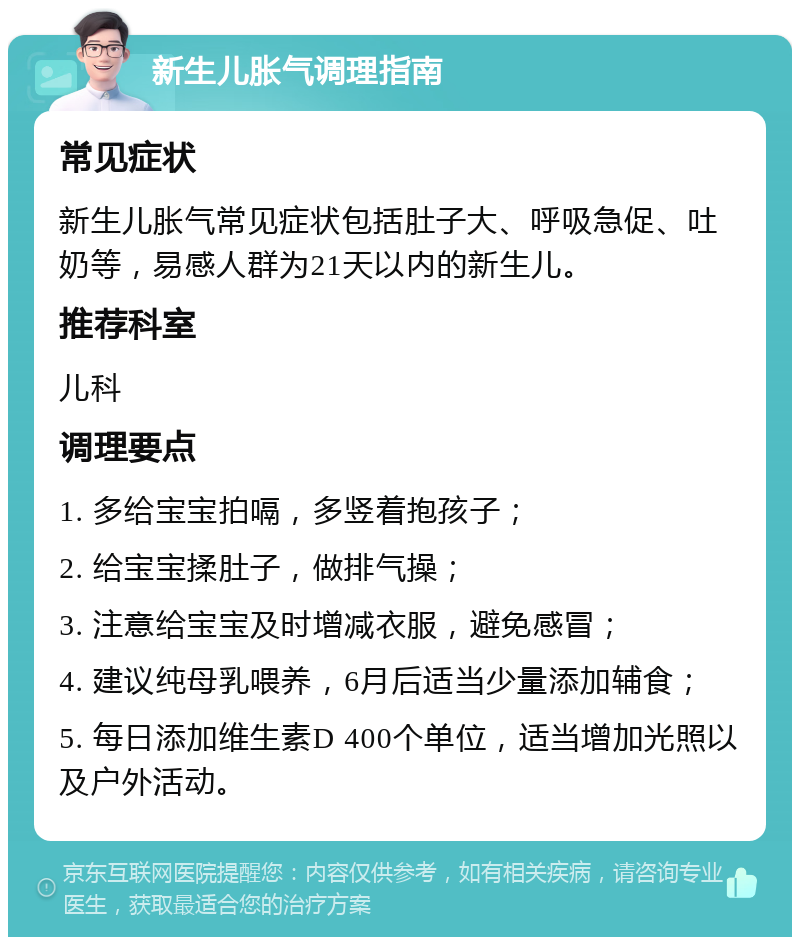 新生儿胀气调理指南 常见症状 新生儿胀气常见症状包括肚子大、呼吸急促、吐奶等，易感人群为21天以内的新生儿。 推荐科室 儿科 调理要点 1. 多给宝宝拍嗝，多竖着抱孩子； 2. 给宝宝揉肚子，做排气操； 3. 注意给宝宝及时增减衣服，避免感冒； 4. 建议纯母乳喂养，6月后适当少量添加辅食； 5. 每日添加维生素D 400个单位，适当增加光照以及户外活动。