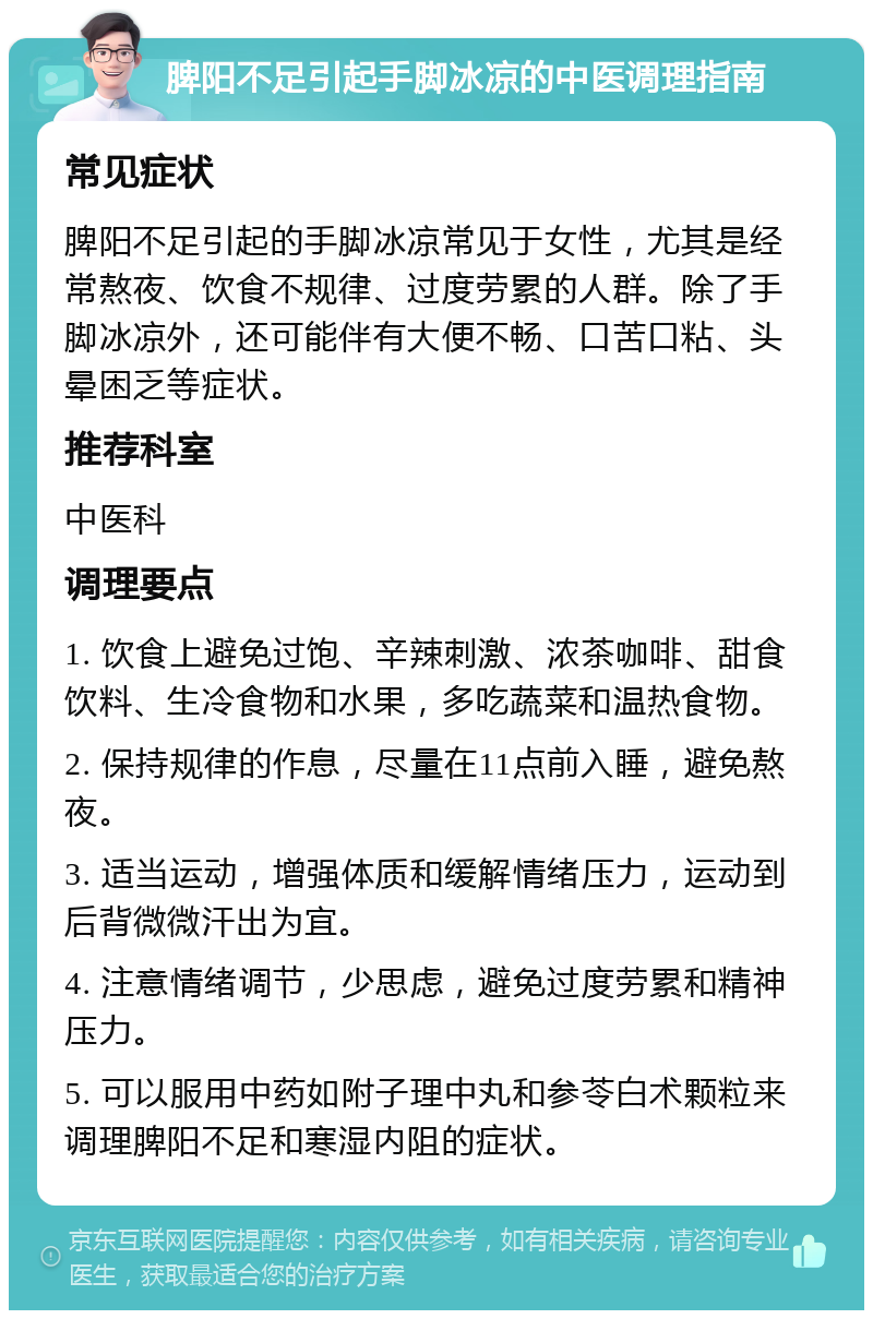 脾阳不足引起手脚冰凉的中医调理指南 常见症状 脾阳不足引起的手脚冰凉常见于女性，尤其是经常熬夜、饮食不规律、过度劳累的人群。除了手脚冰凉外，还可能伴有大便不畅、口苦口粘、头晕困乏等症状。 推荐科室 中医科 调理要点 1. 饮食上避免过饱、辛辣刺激、浓茶咖啡、甜食饮料、生冷食物和水果，多吃蔬菜和温热食物。 2. 保持规律的作息，尽量在11点前入睡，避免熬夜。 3. 适当运动，增强体质和缓解情绪压力，运动到后背微微汗出为宜。 4. 注意情绪调节，少思虑，避免过度劳累和精神压力。 5. 可以服用中药如附子理中丸和参苓白术颗粒来调理脾阳不足和寒湿内阻的症状。