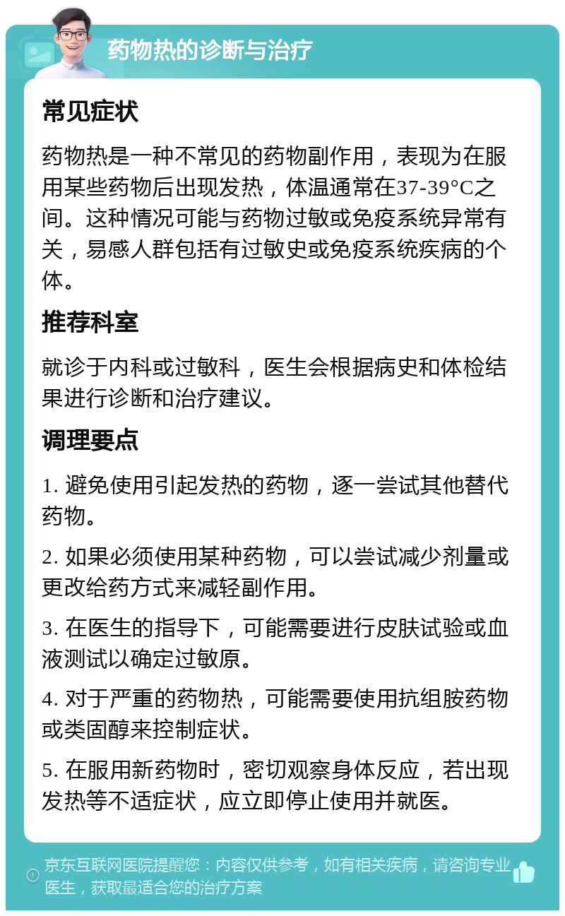 药物热的诊断与治疗 常见症状 药物热是一种不常见的药物副作用，表现为在服用某些药物后出现发热，体温通常在37-39°C之间。这种情况可能与药物过敏或免疫系统异常有关，易感人群包括有过敏史或免疫系统疾病的个体。 推荐科室 就诊于内科或过敏科，医生会根据病史和体检结果进行诊断和治疗建议。 调理要点 1. 避免使用引起发热的药物，逐一尝试其他替代药物。 2. 如果必须使用某种药物，可以尝试减少剂量或更改给药方式来减轻副作用。 3. 在医生的指导下，可能需要进行皮肤试验或血液测试以确定过敏原。 4. 对于严重的药物热，可能需要使用抗组胺药物或类固醇来控制症状。 5. 在服用新药物时，密切观察身体反应，若出现发热等不适症状，应立即停止使用并就医。