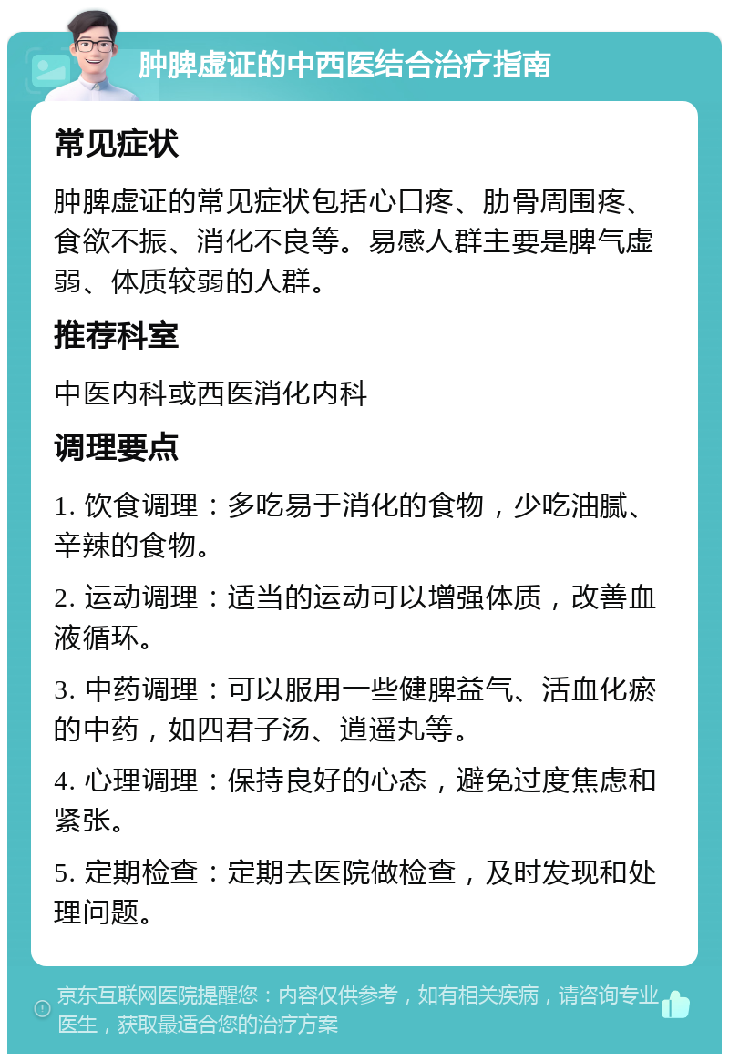 肿脾虚证的中西医结合治疗指南 常见症状 肿脾虚证的常见症状包括心口疼、肋骨周围疼、食欲不振、消化不良等。易感人群主要是脾气虚弱、体质较弱的人群。 推荐科室 中医内科或西医消化内科 调理要点 1. 饮食调理：多吃易于消化的食物，少吃油腻、辛辣的食物。 2. 运动调理：适当的运动可以增强体质，改善血液循环。 3. 中药调理：可以服用一些健脾益气、活血化瘀的中药，如四君子汤、逍遥丸等。 4. 心理调理：保持良好的心态，避免过度焦虑和紧张。 5. 定期检查：定期去医院做检查，及时发现和处理问题。