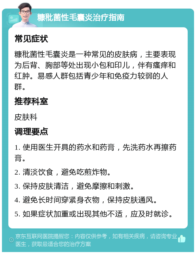 糠秕菌性毛囊炎治疗指南 常见症状 糠秕菌性毛囊炎是一种常见的皮肤病，主要表现为后背、胸部等处出现小包和印儿，伴有瘙痒和红肿。易感人群包括青少年和免疫力较弱的人群。 推荐科室 皮肤科 调理要点 1. 使用医生开具的药水和药膏，先洗药水再擦药膏。 2. 清淡饮食，避免吃煎炸物。 3. 保持皮肤清洁，避免摩擦和刺激。 4. 避免长时间穿紧身衣物，保持皮肤通风。 5. 如果症状加重或出现其他不适，应及时就诊。