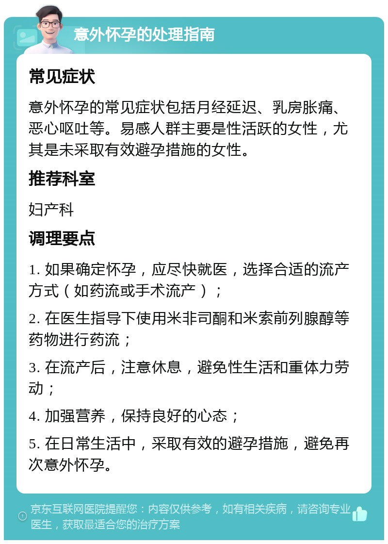 意外怀孕的处理指南 常见症状 意外怀孕的常见症状包括月经延迟、乳房胀痛、恶心呕吐等。易感人群主要是性活跃的女性，尤其是未采取有效避孕措施的女性。 推荐科室 妇产科 调理要点 1. 如果确定怀孕，应尽快就医，选择合适的流产方式（如药流或手术流产）； 2. 在医生指导下使用米非司酮和米索前列腺醇等药物进行药流； 3. 在流产后，注意休息，避免性生活和重体力劳动； 4. 加强营养，保持良好的心态； 5. 在日常生活中，采取有效的避孕措施，避免再次意外怀孕。