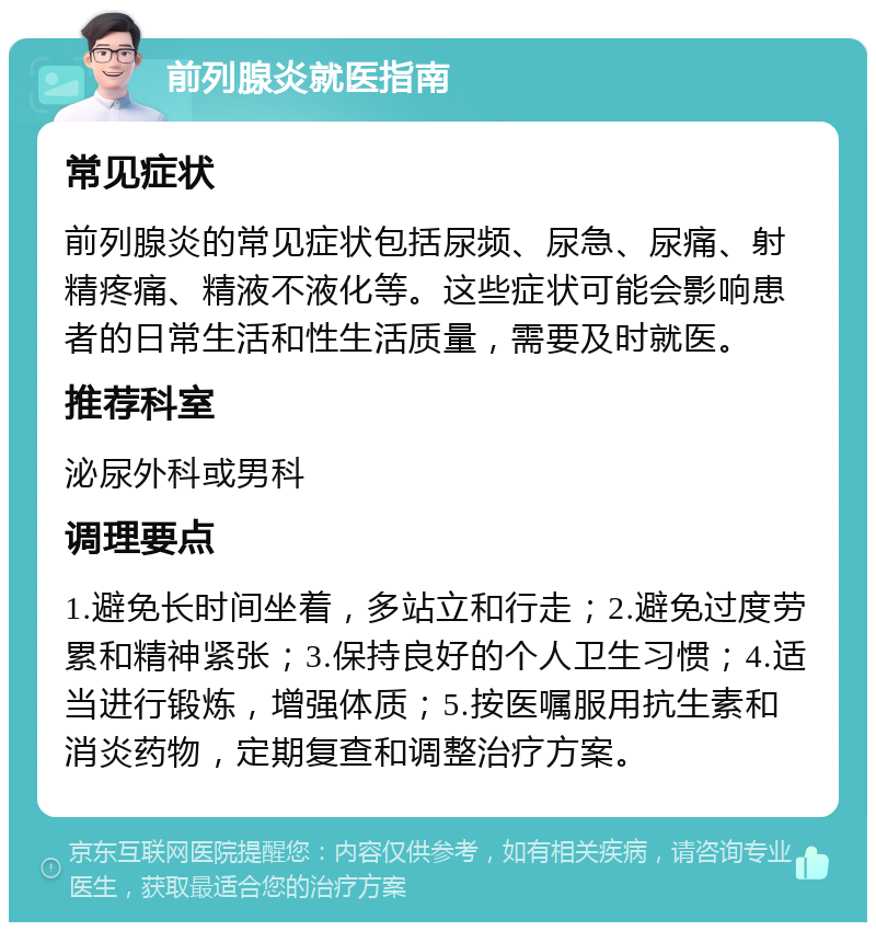 前列腺炎就医指南 常见症状 前列腺炎的常见症状包括尿频、尿急、尿痛、射精疼痛、精液不液化等。这些症状可能会影响患者的日常生活和性生活质量，需要及时就医。 推荐科室 泌尿外科或男科 调理要点 1.避免长时间坐着，多站立和行走；2.避免过度劳累和精神紧张；3.保持良好的个人卫生习惯；4.适当进行锻炼，增强体质；5.按医嘱服用抗生素和消炎药物，定期复查和调整治疗方案。