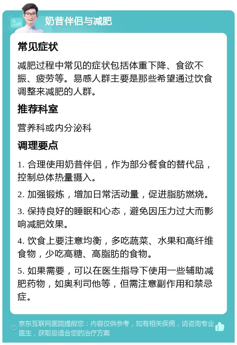 奶昔伴侣与减肥 常见症状 减肥过程中常见的症状包括体重下降、食欲不振、疲劳等。易感人群主要是那些希望通过饮食调整来减肥的人群。 推荐科室 营养科或内分泌科 调理要点 1. 合理使用奶昔伴侣，作为部分餐食的替代品，控制总体热量摄入。 2. 加强锻炼，增加日常活动量，促进脂肪燃烧。 3. 保持良好的睡眠和心态，避免因压力过大而影响减肥效果。 4. 饮食上要注意均衡，多吃蔬菜、水果和高纤维食物，少吃高糖、高脂肪的食物。 5. 如果需要，可以在医生指导下使用一些辅助减肥药物，如奥利司他等，但需注意副作用和禁忌症。