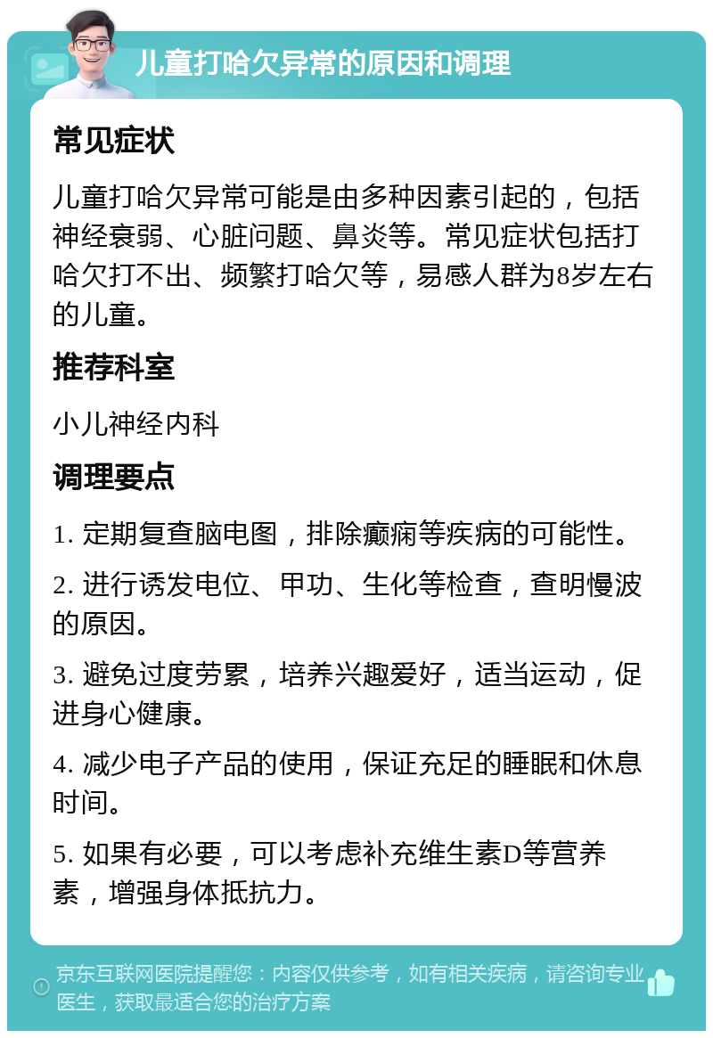 儿童打哈欠异常的原因和调理 常见症状 儿童打哈欠异常可能是由多种因素引起的，包括神经衰弱、心脏问题、鼻炎等。常见症状包括打哈欠打不出、频繁打哈欠等，易感人群为8岁左右的儿童。 推荐科室 小儿神经内科 调理要点 1. 定期复查脑电图，排除癫痫等疾病的可能性。 2. 进行诱发电位、甲功、生化等检查，查明慢波的原因。 3. 避免过度劳累，培养兴趣爱好，适当运动，促进身心健康。 4. 减少电子产品的使用，保证充足的睡眠和休息时间。 5. 如果有必要，可以考虑补充维生素D等营养素，增强身体抵抗力。