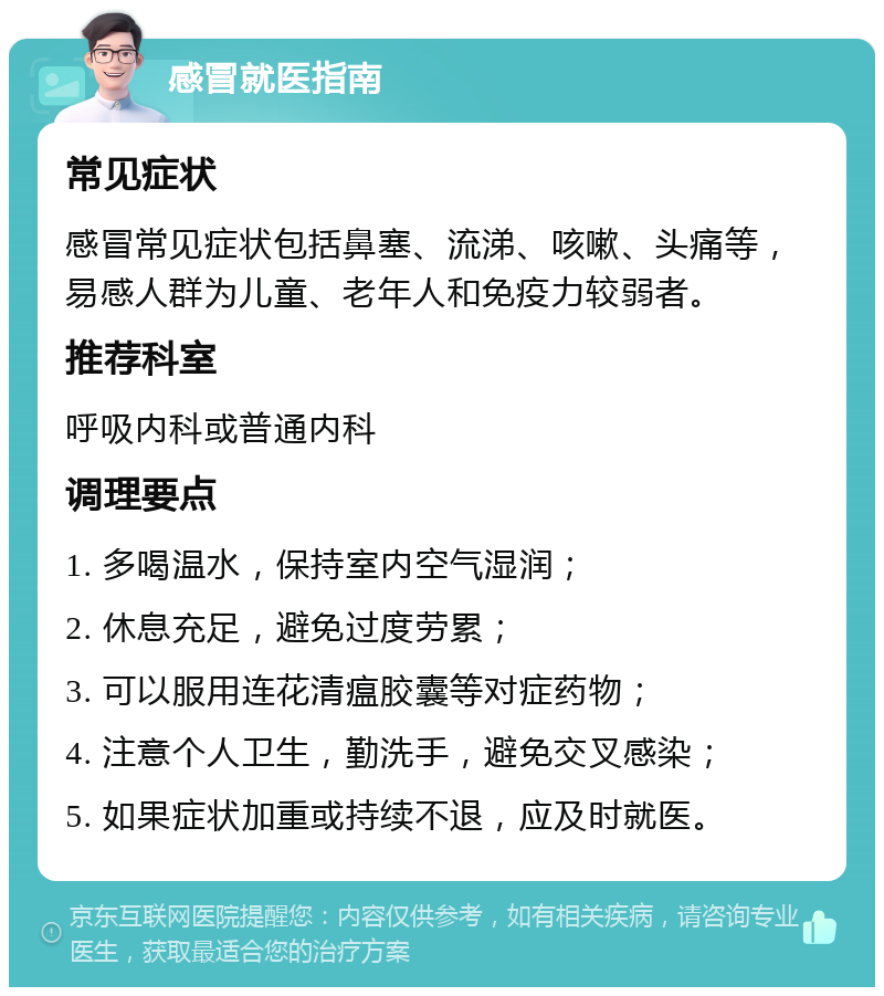 感冒就医指南 常见症状 感冒常见症状包括鼻塞、流涕、咳嗽、头痛等，易感人群为儿童、老年人和免疫力较弱者。 推荐科室 呼吸内科或普通内科 调理要点 1. 多喝温水，保持室内空气湿润； 2. 休息充足，避免过度劳累； 3. 可以服用连花清瘟胶囊等对症药物； 4. 注意个人卫生，勤洗手，避免交叉感染； 5. 如果症状加重或持续不退，应及时就医。