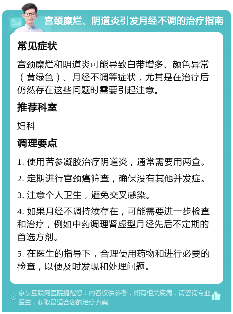 宫颈糜烂、阴道炎引发月经不调的治疗指南 常见症状 宫颈糜烂和阴道炎可能导致白带增多、颜色异常（黄绿色）、月经不调等症状，尤其是在治疗后仍然存在这些问题时需要引起注意。 推荐科室 妇科 调理要点 1. 使用苦参凝胶治疗阴道炎，通常需要用两盒。 2. 定期进行宫颈癌筛查，确保没有其他并发症。 3. 注意个人卫生，避免交叉感染。 4. 如果月经不调持续存在，可能需要进一步检查和治疗，例如中药调理肾虚型月经先后不定期的首选方剂。 5. 在医生的指导下，合理使用药物和进行必要的检查，以便及时发现和处理问题。