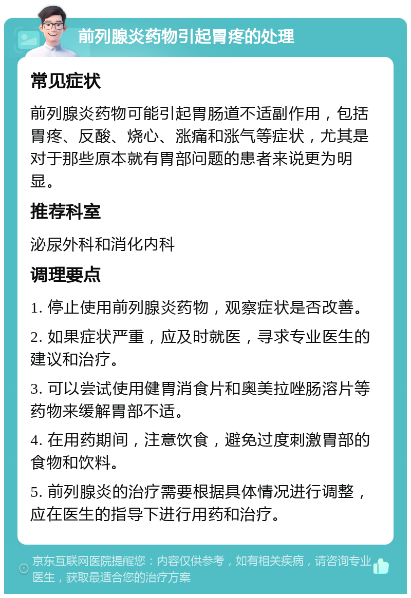 前列腺炎药物引起胃疼的处理 常见症状 前列腺炎药物可能引起胃肠道不适副作用，包括胃疼、反酸、烧心、涨痛和涨气等症状，尤其是对于那些原本就有胃部问题的患者来说更为明显。 推荐科室 泌尿外科和消化内科 调理要点 1. 停止使用前列腺炎药物，观察症状是否改善。 2. 如果症状严重，应及时就医，寻求专业医生的建议和治疗。 3. 可以尝试使用健胃消食片和奥美拉唑肠溶片等药物来缓解胃部不适。 4. 在用药期间，注意饮食，避免过度刺激胃部的食物和饮料。 5. 前列腺炎的治疗需要根据具体情况进行调整，应在医生的指导下进行用药和治疗。