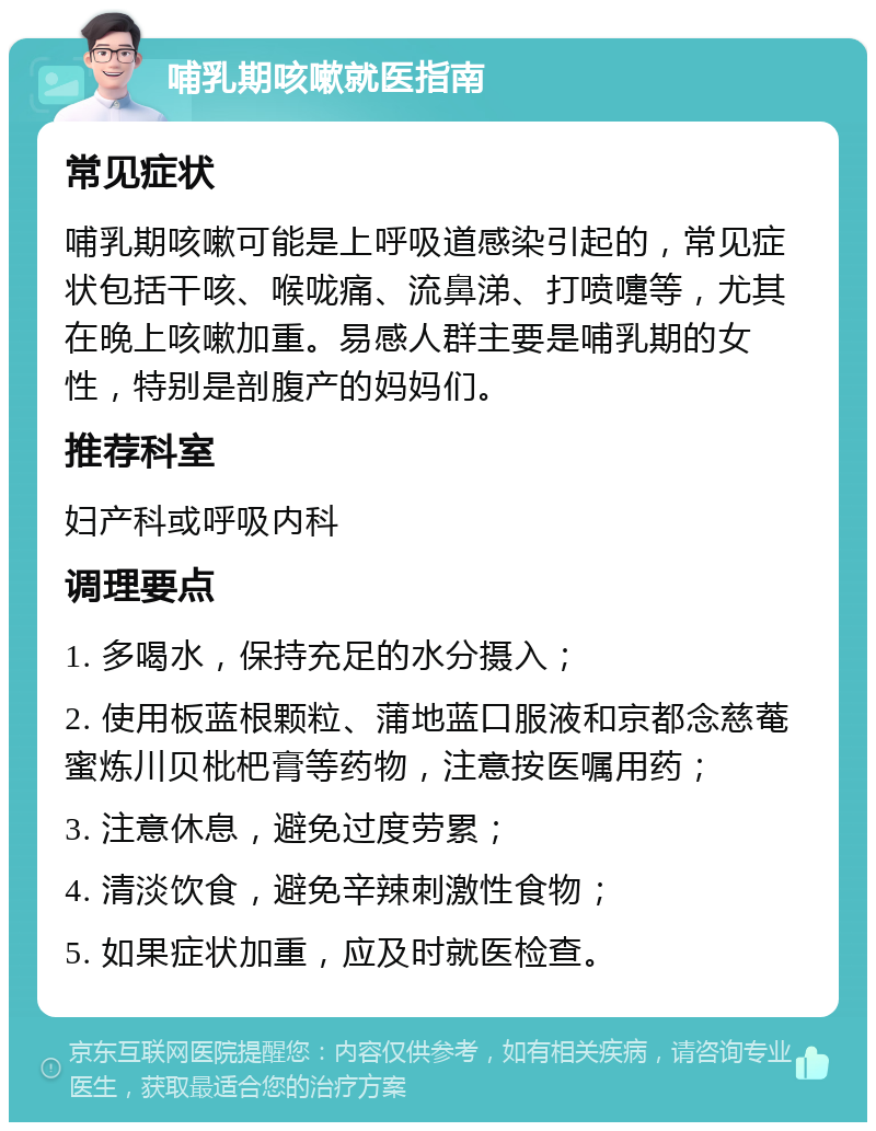 哺乳期咳嗽就医指南 常见症状 哺乳期咳嗽可能是上呼吸道感染引起的，常见症状包括干咳、喉咙痛、流鼻涕、打喷嚏等，尤其在晚上咳嗽加重。易感人群主要是哺乳期的女性，特别是剖腹产的妈妈们。 推荐科室 妇产科或呼吸内科 调理要点 1. 多喝水，保持充足的水分摄入； 2. 使用板蓝根颗粒、蒲地蓝口服液和京都念慈菴蜜炼川贝枇杷膏等药物，注意按医嘱用药； 3. 注意休息，避免过度劳累； 4. 清淡饮食，避免辛辣刺激性食物； 5. 如果症状加重，应及时就医检查。