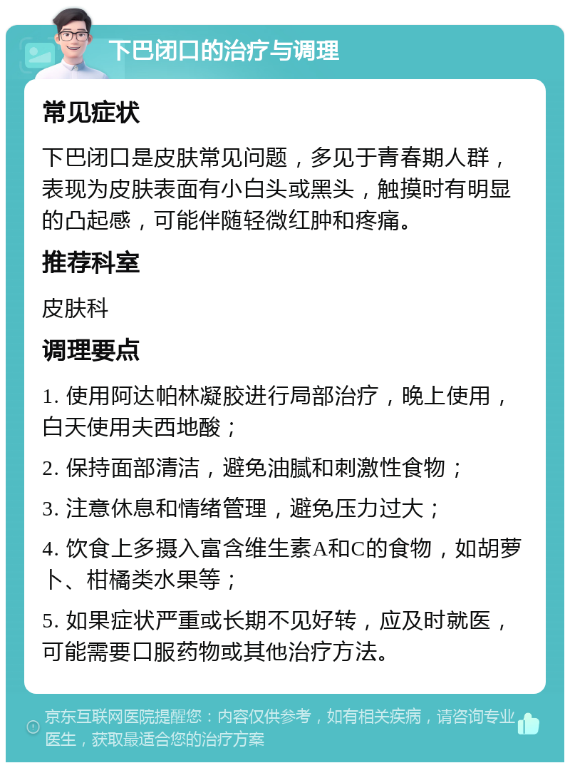 下巴闭口的治疗与调理 常见症状 下巴闭口是皮肤常见问题，多见于青春期人群，表现为皮肤表面有小白头或黑头，触摸时有明显的凸起感，可能伴随轻微红肿和疼痛。 推荐科室 皮肤科 调理要点 1. 使用阿达帕林凝胶进行局部治疗，晚上使用，白天使用夫西地酸； 2. 保持面部清洁，避免油腻和刺激性食物； 3. 注意休息和情绪管理，避免压力过大； 4. 饮食上多摄入富含维生素A和C的食物，如胡萝卜、柑橘类水果等； 5. 如果症状严重或长期不见好转，应及时就医，可能需要口服药物或其他治疗方法。