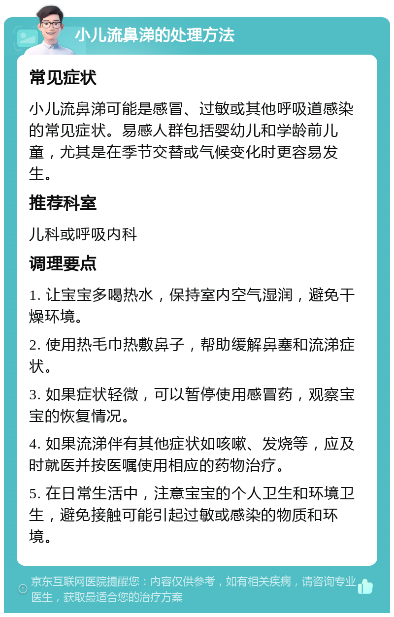 小儿流鼻涕的处理方法 常见症状 小儿流鼻涕可能是感冒、过敏或其他呼吸道感染的常见症状。易感人群包括婴幼儿和学龄前儿童，尤其是在季节交替或气候变化时更容易发生。 推荐科室 儿科或呼吸内科 调理要点 1. 让宝宝多喝热水，保持室内空气湿润，避免干燥环境。 2. 使用热毛巾热敷鼻子，帮助缓解鼻塞和流涕症状。 3. 如果症状轻微，可以暂停使用感冒药，观察宝宝的恢复情况。 4. 如果流涕伴有其他症状如咳嗽、发烧等，应及时就医并按医嘱使用相应的药物治疗。 5. 在日常生活中，注意宝宝的个人卫生和环境卫生，避免接触可能引起过敏或感染的物质和环境。