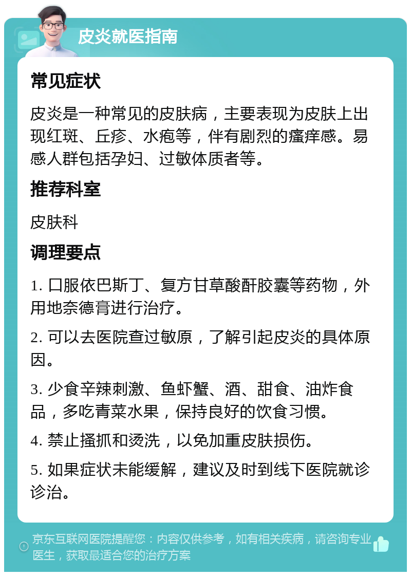 皮炎就医指南 常见症状 皮炎是一种常见的皮肤病，主要表现为皮肤上出现红斑、丘疹、水疱等，伴有剧烈的瘙痒感。易感人群包括孕妇、过敏体质者等。 推荐科室 皮肤科 调理要点 1. 口服依巴斯丁、复方甘草酸酐胶囊等药物，外用地奈德膏进行治疗。 2. 可以去医院查过敏原，了解引起皮炎的具体原因。 3. 少食辛辣刺激、鱼虾蟹、酒、甜食、油炸食品，多吃青菜水果，保持良好的饮食习惯。 4. 禁止搔抓和烫洗，以免加重皮肤损伤。 5. 如果症状未能缓解，建议及时到线下医院就诊诊治。