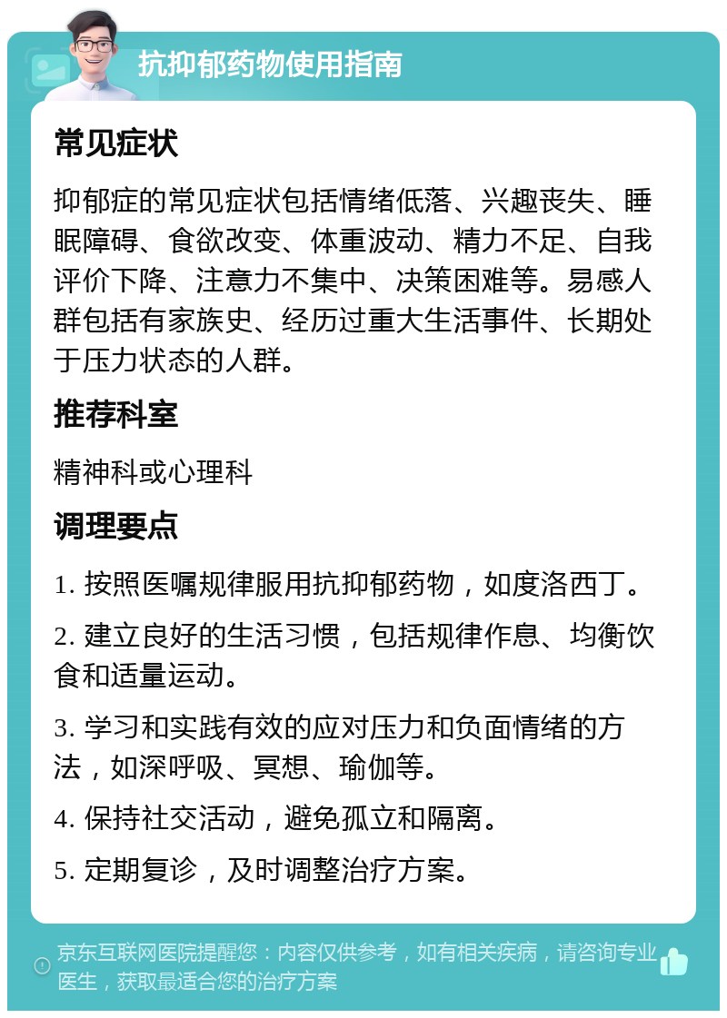 抗抑郁药物使用指南 常见症状 抑郁症的常见症状包括情绪低落、兴趣丧失、睡眠障碍、食欲改变、体重波动、精力不足、自我评价下降、注意力不集中、决策困难等。易感人群包括有家族史、经历过重大生活事件、长期处于压力状态的人群。 推荐科室 精神科或心理科 调理要点 1. 按照医嘱规律服用抗抑郁药物，如度洛西丁。 2. 建立良好的生活习惯，包括规律作息、均衡饮食和适量运动。 3. 学习和实践有效的应对压力和负面情绪的方法，如深呼吸、冥想、瑜伽等。 4. 保持社交活动，避免孤立和隔离。 5. 定期复诊，及时调整治疗方案。