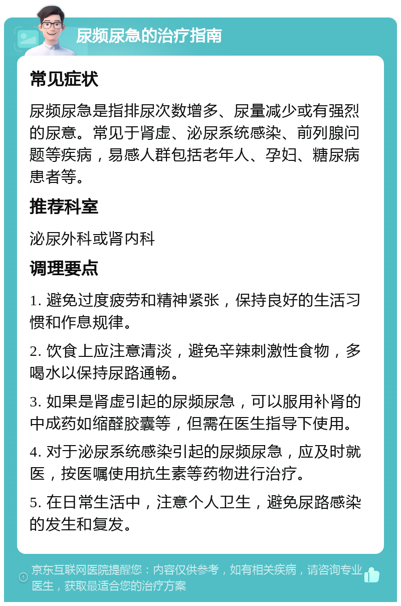 尿频尿急的治疗指南 常见症状 尿频尿急是指排尿次数增多、尿量减少或有强烈的尿意。常见于肾虚、泌尿系统感染、前列腺问题等疾病，易感人群包括老年人、孕妇、糖尿病患者等。 推荐科室 泌尿外科或肾内科 调理要点 1. 避免过度疲劳和精神紧张，保持良好的生活习惯和作息规律。 2. 饮食上应注意清淡，避免辛辣刺激性食物，多喝水以保持尿路通畅。 3. 如果是肾虚引起的尿频尿急，可以服用补肾的中成药如缩醛胶囊等，但需在医生指导下使用。 4. 对于泌尿系统感染引起的尿频尿急，应及时就医，按医嘱使用抗生素等药物进行治疗。 5. 在日常生活中，注意个人卫生，避免尿路感染的发生和复发。