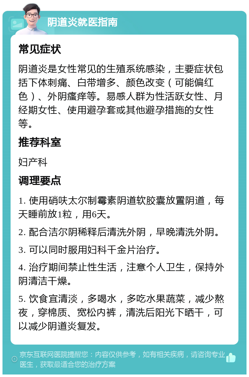 阴道炎就医指南 常见症状 阴道炎是女性常见的生殖系统感染，主要症状包括下体刺痛、白带增多、颜色改变（可能偏红色）、外阴瘙痒等。易感人群为性活跃女性、月经期女性、使用避孕套或其他避孕措施的女性等。 推荐科室 妇产科 调理要点 1. 使用硝呋太尔制霉素阴道软胶囊放置阴道，每天睡前放1粒，用6天。 2. 配合洁尔阴稀释后清洗外阴，早晚清洗外阴。 3. 可以同时服用妇科千金片治疗。 4. 治疗期间禁止性生活，注意个人卫生，保持外阴清洁干燥。 5. 饮食宜清淡，多喝水，多吃水果蔬菜，减少熬夜，穿棉质、宽松内裤，清洗后阳光下晒干，可以减少阴道炎复发。