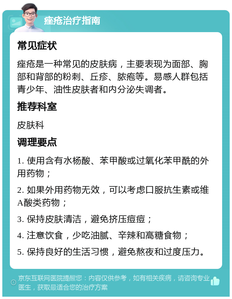 痤疮治疗指南 常见症状 痤疮是一种常见的皮肤病，主要表现为面部、胸部和背部的粉刺、丘疹、脓疱等。易感人群包括青少年、油性皮肤者和内分泌失调者。 推荐科室 皮肤科 调理要点 1. 使用含有水杨酸、苯甲酸或过氧化苯甲酰的外用药物； 2. 如果外用药物无效，可以考虑口服抗生素或维A酸类药物； 3. 保持皮肤清洁，避免挤压痘痘； 4. 注意饮食，少吃油腻、辛辣和高糖食物； 5. 保持良好的生活习惯，避免熬夜和过度压力。