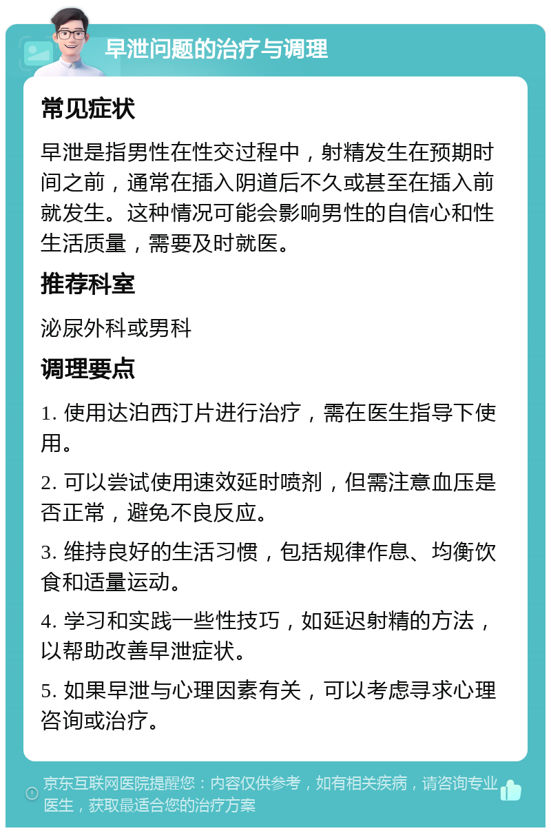 早泄问题的治疗与调理 常见症状 早泄是指男性在性交过程中，射精发生在预期时间之前，通常在插入阴道后不久或甚至在插入前就发生。这种情况可能会影响男性的自信心和性生活质量，需要及时就医。 推荐科室 泌尿外科或男科 调理要点 1. 使用达泊西汀片进行治疗，需在医生指导下使用。 2. 可以尝试使用速效延时喷剂，但需注意血压是否正常，避免不良反应。 3. 维持良好的生活习惯，包括规律作息、均衡饮食和适量运动。 4. 学习和实践一些性技巧，如延迟射精的方法，以帮助改善早泄症状。 5. 如果早泄与心理因素有关，可以考虑寻求心理咨询或治疗。