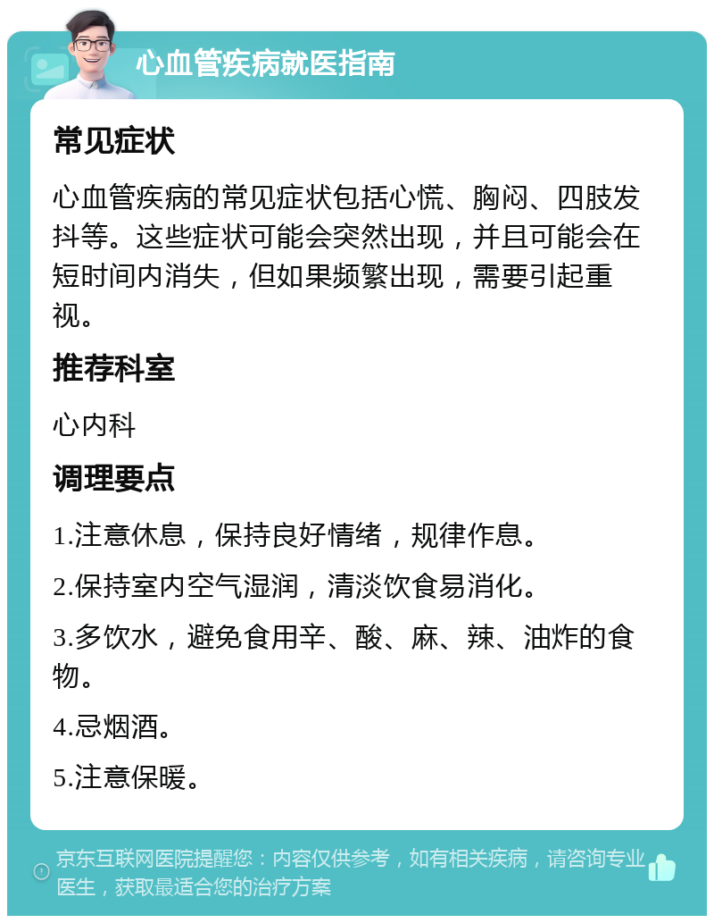 心血管疾病就医指南 常见症状 心血管疾病的常见症状包括心慌、胸闷、四肢发抖等。这些症状可能会突然出现，并且可能会在短时间内消失，但如果频繁出现，需要引起重视。 推荐科室 心内科 调理要点 1.注意休息，保持良好情绪，规律作息。 2.保持室内空气湿润，清淡饮食易消化。 3.多饮水，避免食用辛、酸、麻、辣、油炸的食物。 4.忌烟酒。 5.注意保暖。