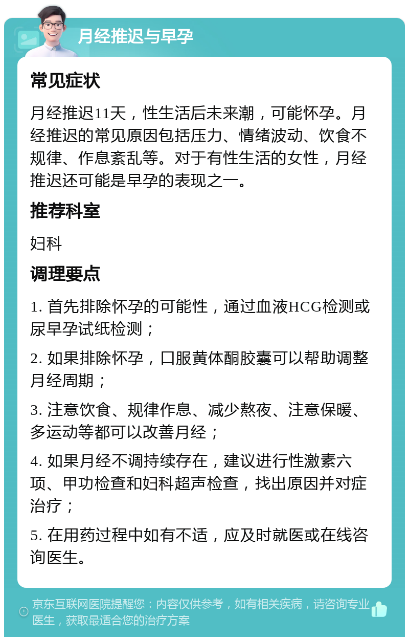 月经推迟与早孕 常见症状 月经推迟11天，性生活后未来潮，可能怀孕。月经推迟的常见原因包括压力、情绪波动、饮食不规律、作息紊乱等。对于有性生活的女性，月经推迟还可能是早孕的表现之一。 推荐科室 妇科 调理要点 1. 首先排除怀孕的可能性，通过血液HCG检测或尿早孕试纸检测； 2. 如果排除怀孕，口服黄体酮胶囊可以帮助调整月经周期； 3. 注意饮食、规律作息、减少熬夜、注意保暖、多运动等都可以改善月经； 4. 如果月经不调持续存在，建议进行性激素六项、甲功检查和妇科超声检查，找出原因并对症治疗； 5. 在用药过程中如有不适，应及时就医或在线咨询医生。