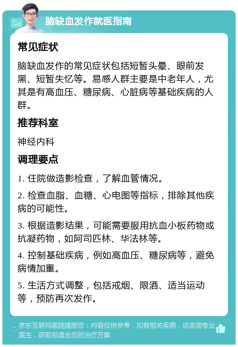 脑缺血发作就医指南 常见症状 脑缺血发作的常见症状包括短暂头晕、眼前发黑、短暂失忆等。易感人群主要是中老年人，尤其是有高血压、糖尿病、心脏病等基础疾病的人群。 推荐科室 神经内科 调理要点 1. 住院做造影检查，了解血管情况。 2. 检查血脂、血糖、心电图等指标，排除其他疾病的可能性。 3. 根据造影结果，可能需要服用抗血小板药物或抗凝药物，如阿司匹林、华法林等。 4. 控制基础疾病，例如高血压、糖尿病等，避免病情加重。 5. 生活方式调整，包括戒烟、限酒、适当运动等，预防再次发作。