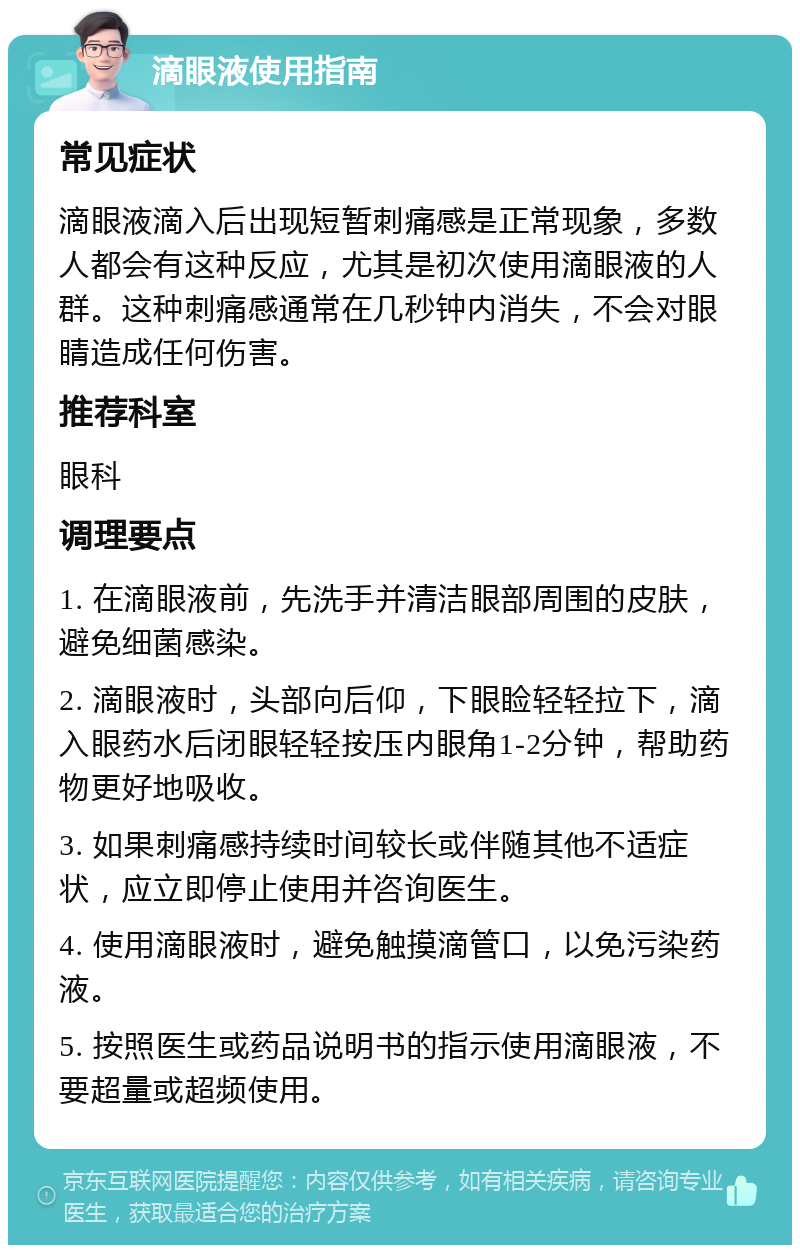 滴眼液使用指南 常见症状 滴眼液滴入后出现短暂刺痛感是正常现象，多数人都会有这种反应，尤其是初次使用滴眼液的人群。这种刺痛感通常在几秒钟内消失，不会对眼睛造成任何伤害。 推荐科室 眼科 调理要点 1. 在滴眼液前，先洗手并清洁眼部周围的皮肤，避免细菌感染。 2. 滴眼液时，头部向后仰，下眼睑轻轻拉下，滴入眼药水后闭眼轻轻按压内眼角1-2分钟，帮助药物更好地吸收。 3. 如果刺痛感持续时间较长或伴随其他不适症状，应立即停止使用并咨询医生。 4. 使用滴眼液时，避免触摸滴管口，以免污染药液。 5. 按照医生或药品说明书的指示使用滴眼液，不要超量或超频使用。