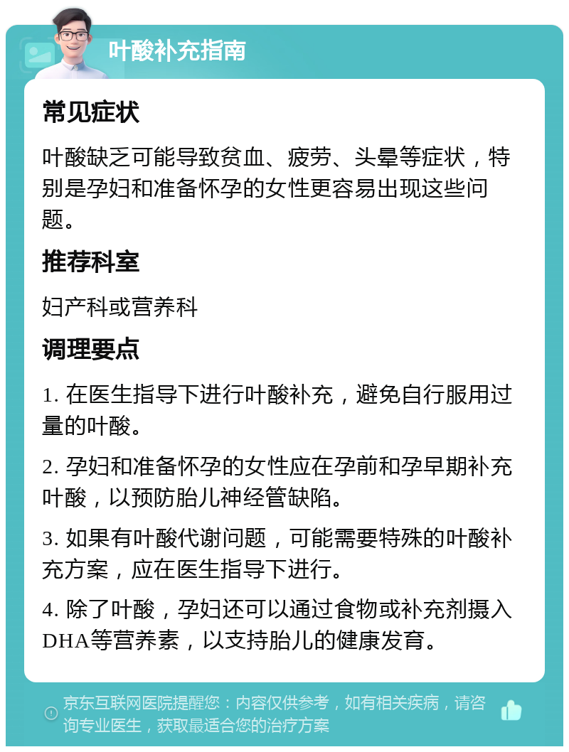 叶酸补充指南 常见症状 叶酸缺乏可能导致贫血、疲劳、头晕等症状，特别是孕妇和准备怀孕的女性更容易出现这些问题。 推荐科室 妇产科或营养科 调理要点 1. 在医生指导下进行叶酸补充，避免自行服用过量的叶酸。 2. 孕妇和准备怀孕的女性应在孕前和孕早期补充叶酸，以预防胎儿神经管缺陷。 3. 如果有叶酸代谢问题，可能需要特殊的叶酸补充方案，应在医生指导下进行。 4. 除了叶酸，孕妇还可以通过食物或补充剂摄入DHA等营养素，以支持胎儿的健康发育。