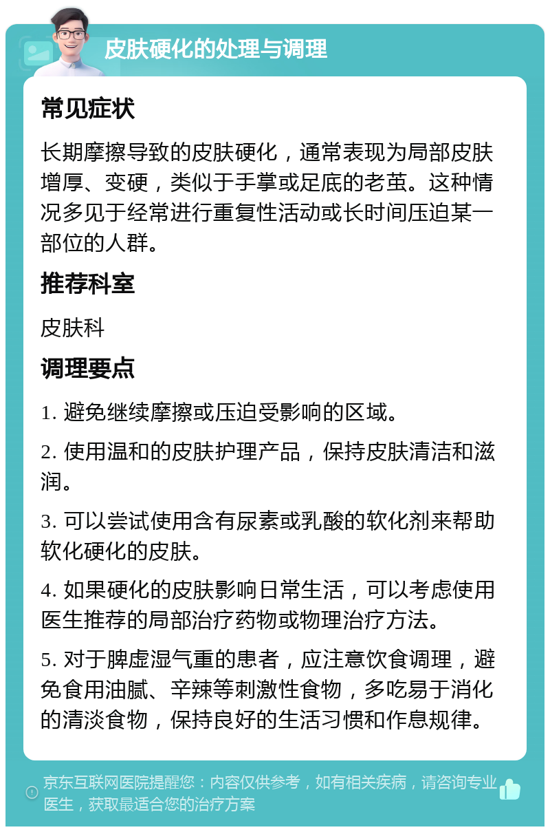 皮肤硬化的处理与调理 常见症状 长期摩擦导致的皮肤硬化，通常表现为局部皮肤增厚、变硬，类似于手掌或足底的老茧。这种情况多见于经常进行重复性活动或长时间压迫某一部位的人群。 推荐科室 皮肤科 调理要点 1. 避免继续摩擦或压迫受影响的区域。 2. 使用温和的皮肤护理产品，保持皮肤清洁和滋润。 3. 可以尝试使用含有尿素或乳酸的软化剂来帮助软化硬化的皮肤。 4. 如果硬化的皮肤影响日常生活，可以考虑使用医生推荐的局部治疗药物或物理治疗方法。 5. 对于脾虚湿气重的患者，应注意饮食调理，避免食用油腻、辛辣等刺激性食物，多吃易于消化的清淡食物，保持良好的生活习惯和作息规律。